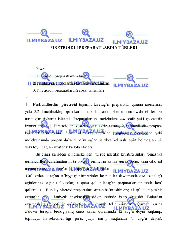  
 
 
 
 
 
PIRETROIDLI PREPARATLARDIŃ TÚRLERI 
 
 
 
Реже: 
1. Piretroidlı preparatlardıń túrleri 
2. Jasalma piretroidlardıń tásir etiw mexanizmi 
3. Piretroidlı preparatlardıń abzal tamanları 
 
Pestitsidlerdin` piretroid toparına kiretug`ın preparatlar quramı izostermik 
yaki 2,2-dimetiltsiklopropan-karbonat kislotasının` 3-orın almasıwshı efirlerinen 
turatug`ın tiykarda islenedi. Preparatlardın` molekulası 4-8 optik yaki geometrik 
izomerlerge iye. Piretroidlar izosterik yaki (xrizantema) 2,2 dimetiltsiklopropan-
karbonat kislotasının` 3-orın almasıwshı efirleri esaplanadı. Sonday-aq yaki 
molekulasında propan da`wiri ha`m og`an sa`ykes keliwshi spirt bolmag`an bir 
yaki toyınbag`an izosterik kislota efirleri. 
Bu`gingi ku`ndegi o`ndiriske ken` tu`rde isletilip kiyatırg`anları romashka 
gu`li gu`llerinen alınatug`ın ta`biyg`ıy pirmetrin zatına uqsas bolıp, ximiyalıq jol 
menen sintez etip alıng`an ha`r qıylı za`ha`rli zatlar.  
 Gu`llerden alıng`an ta`biyg`ıy pirmetrinler ko`p jıllar dawamında awıl xojalıg`ı 
eginlerinde zıyanlı faktorlarg`a qarsı qollanılatug`ın preparatlar sıpatında ken` 
qollanıldı. Bunday piretoid preparatları sırttan ha`m ishki organlarg`a tu`sip ta`sir 
etetug`ın en` a`hmiyetli insektoakaritsidler iretinde islep shıg`ıldı. Bulardan 
ayırmashılıg`ı lipofillik qa`siyetine iye, suwda tolıq erimeydi. Quyash nurına 
a`dewir turaqlı, biologiyalıq emes zatlar quramında 12 ayg`a deyin saqlanıp, 
topıraqta ha`reketshen`ligi pa`s, jaqsı sin`ip saqlanadı (1 ayg`a deyin). 
