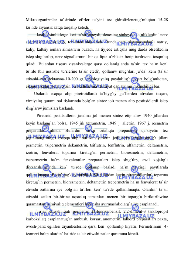  
 
Mikroorganizmler ta`sirinde efirler tu`yini tez gidrolizlenetug`ınlıqtan 15-28 
ku`nde zıyansız zatqa tarqalıp ketedi. 
Jasıl o`simliklerge keri ta`sir etpeydi, denesine sinbeydi. Ja`nliklerdin` nerv 
sistemasına ta`sir etip, tez isten shıg`aradı. Bunda nerv sistemasındag`ı natriy, 
kaliy, kaltsiy ionları almasıwın buzadı, na`tiyjede artıqsha mug`darda otsetilxolin 
islep shıg`arılıp, nerv signallarının` bir qa`lipte u`zliksiz berip turılıwına tosqınlıq 
qıladı. Bulardan tısqarı zıyankeslerge qarsı qollanılg`anda ta`siri tez ha`m ken` 
tu`rde (bir neshshe tu`rlerine ta`sir etedi), qollanıw mug`darı ju`da` kem (ta`sir 
etiwshi zatı gektarına 10-200 gr.), biologiyalıq paydalılıg`ı joqarı bolg`anlıqtan, 
ekonomikalıq jaqtan o`zin bir neshshe ma`rte zıyat qaplaw mu`mkinshiligi bar.  
Usılardı esapqa alıp piretroidlardı ta`biyg`ıy gu`llerden alıwdan tısqarı, 
ximiyalıq quramı sol tiykarında bolg`an sintez jolı menen alıp pestitsidlerdi islep 
shıg`arıw jumısları baslandı. 
 
Piretroid pestitsidlerin jasalma jol menen sintez etip alıw 1940 jıllardan 
keyin baslang`an bolsa, 1945 jılı tetrametrin, 1949 j. alletrin, 1967 j. resmetrin 
preparatları 
alındı. 
Bulardın` 
sırtqı 
ortalıqta 
preparatlıq 
qa`siyetin 
tez 
jog`altatug`ınlıg`ı esapqa alıp, bul ka`siyetlerin jetilistiriw arqalı son`g`ı jılları 
permetrin, tsipermetrin dekametrin, tsiflutrin, fenflutrin, alfametrin, deltametrin, 
izotrin, fenvalerat toparına kiretug`ın permetrin, bioresmetrin, deltametrin, 
tsepermetrin ha`m fenvaleratlar preparatları islep shıg`ılıp, awıl xojalıg`ı 
diyxanshılıg`ında ken` tu`rde qollanıp basladı ha`m ha`zirgi payıtlarıda 
qollanılmaqta. Bizin` jag`dayımızda 1980–jıllardan keyin piretroidlardın` toparına 
kiretug`ın permetrin, bioresmetrin, deltametrin tsepermetrin ha`m fenvalerat ta`sir 
etiwshi zatlarına iye bolg`an tu`rleri ken` tu`rde qollanılmaqta. Olardın` ta`sir 
etiwshi zatları bir-birine uqsaslıq tamanları menen bir toparg`a biriktiriliwine 
qaramastan, ximiyalıq elementleri boyınsha ayırmashılıqlarg`a iye esaplanadı. 
 
Ta`sir etiwshi zatı permetrin (3-fenoksibenzil, 2,2-dimetil-3 tsiklopropil 
karboksilat) esaplanatug`ın ambush, korsar, anometrin, talkord preparatları paxta, 
ovosh-palız eginleri zıyankeslerine qarsı ken` qollanılıp kiyatır. Permetrinnin` 4-
izomeri bolıp olardın` ba`ride ta`sir etiwshi zatlar quramına kiredi. 
