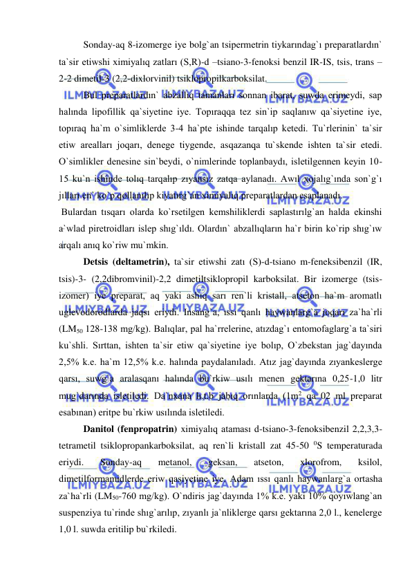  
 
 
Sonday-aq 8-izomerge iye bolg`an tsipermetrin tiykarındag`ı preparatlardın` 
ta`sir etiwshi ximiyalıq zatları (S,R)-d –tsiano-3-fenoksi benzil IR-IS, tsis, trans – 
2-2 dimetil-3 (2,2-dixlorvinil) tsiklopropilkarboksilat. 
 Bul preparatlardın` abzallıq tamanları sonnan ibarat, suwda erimeydi, sap 
halında lipofillik qa`siyetine iye. Topıraqqa tez sin`ip saqlanıw qa`siyetine iye, 
topıraq ha`m o`simliklerde 3-4 ha`pte ishinde tarqalıp ketedi. Tu`rlerinin` ta`sir 
etiw arealları joqarı, denege tiygende, asqazanqa tu`skende ishten ta`sir etedi. 
O`simlikler denesine sin`beydi, o`nimlerinde toplanbaydı, isletilgennen keyin 10-
15 ku`n ishinde tolıq tarqalıp zıyansız zatqa aylanadı. Awıl xojalıg`ında son`g`ı 
jılları en` ko`p qollanılıp kiyatırg`an ximiyalıq preparatlardan esaplanadı. 
 Bulardan tısqarı olarda ko`rsetilgen kemshiliklerdi saplastırılg`an halda ekinshi 
a`wlad piretroidları islep shıg`ıldı. Olardın` abzallıqların ha`r birin ko`rip shıg`ıw 
arqalı anıq ko`riw mu`mkin. 
 
Detsis (deltametrin), ta`sir etiwshi zatı (S)-d-tsiano m-feneksibenzil (IR, 
tsis)-3- (2,2dibromvinil)-2,2 dimetiltsiklopropil karboksilat. Bir izomerge (tsis-
izomer) iye preparat, aq yaki ashıq sarı ren`li kristall, atseton ha`m aromatlı 
uglevodorodlarda jaqsı eriydi. Insang`a, ıssı qanlı haywanlarg`a joqarı za`ha`rli 
(LM50 128-138 mg/kg). Balıqlar, pal ha`rrelerine, atızdag`ı entomofaglarg`a ta`siri 
ku`shli. Sırttan, ishten ta`sir etiw qa`siyetine iye bolıp, O`zbekstan jag`dayında 
2,5% k.e. ha`m 12,5% k.e. halında paydalanıladı. Atız jag`dayında zıyankeslerge 
qarsı, suwg`a aralasqanı halında bu`rkiw usılı menen gektarına 0,25-1,0 litr 
mug`darında isletiledi. Da`nxana h.t.b jabıq orınlarda (1m2 qa 02 ml preparat 
esabınan) eritpe bu`rkiw usılında isletiledi. 
Danitol (fenpropatrin) ximiyalıq ataması d-tsiano-3-fenoksibenzil 2,2,3,3-
tetrametil tsiklopropankarboksilat, aq ren`li kristall zat 45-50 0S temperaturada 
eriydi. 
Sonday-aq 
metanol, 
geksan, 
atseton, 
xlorofrom, 
ksilol, 
dimetilformamidlerde eriw qasiyetine iye. Adam ıssı qanlı haywanlarg`a ortasha 
za`ha`rli (LM50-760 mg/kg). O`ndiris jag`dayında 1% k.e. yaki 10% qoyıwlang`an 
suspenziya tu`rinde shıg`arılıp, zıyanlı ja`nliklerge qarsı gektarına 2,0 l., kenelerge 
1,0 l. suwda eritilip bu`rkiledi.  
