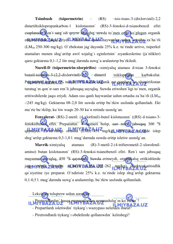  
 
Tsimbush 
(tsipermetrin) 
– 
(RS) 
–tsis-trans-3-(dixlorvinil)-2,2 
dimetiltsiklopropankarbon-1 
kislotasının` 
(RS)-3-fenoksi-d-tsianobenzil 
efiri 
esaplanadı. Ren`i sarg`ısh qoyıw suyıqlıq, suwda to`men erip, ko`plegen organik 
eritiwshilerde jaqsı eriydi. Adam ıssı qanlı haywanlar ushın ortasha za`ha`rli 
(LM50 250-300 mg/kg). O`zbekstan jag`dayında 25% k.e. tu`rinde arrivo, tsiperkel 
atamaları menen shıg`arılıp awıl xojalıg`ı eginlerinin` zıyankeslerine (ja`nlikler) 
qarsı gektarına 0,1-1,2 litr mug`darında suwg`a aralastırıp bu`rkiledi. 
Nurell-D (tsipermetrin-xlorpirifos) –ximiyalıq ataması d-tsian 3-fenoksi 
benzil-tsistrans-3-(2,2-dixlorvinil)-2,2 
dimetil 
tsiklopropan 
karbaksilat. 
Preparattın` quramı 5% nurell, 50% fosfor organik zat esaplang`an xlorpirifostan 
turatug`ın qon`ır-sarı ren`li jabısqaq suyıqlıq. Suwda eriwshen`ligi to`men, organik 
eritiwshilerde jaqsı eriydi. Adam ıssı qanlı haywanlar ushın ortasha za`ha`rli (LM50 
- 245 mg/kg). Gektarına 08-2,0 litr suwda eritip bu`rkiw usılında qollanıladı. Eki 
ma`rte bu`rkilip, ku`tiw waqtı 20-30 ku`n retinde usınılg`an. 
Fenvalerat- (RS)-2-metil. (4-xlorfenil)-butol kislotasının` ((RS) d-tsiano-3-
fenoksibenzil efiri. Preparattın` 4 izomeri bolıp, sarı ren`li jabısqaq 300 0S 
qaynaydı. Za`ha`rliligi ortasha (LM50 -451 mg/kg), 20% k.e. tu`rinde islep 
shıg`arılıp gektarına 0,3-1,0 l. mug`darında suwda eritip isletiw usınılg`an. 
Mavrik-ximiyalıq 
ataması 
(R)-3-metil-2-(4-trifterometil-2-xlorofenil-
amino) butan kislotasının` (RS)-3-fenoksi-tsianobenzil efiri. Ren`i sarı jabısqaq 
maysıman suyıqlıq, 450 0S qaynaydı. Suwda erimeydi, organikalıq eritkishlerde 
jaqsı eriydi. Ortasha za`ha`rli (LM50 -261-262 mg/kg) insektoakaritsidlik 
qa`siyetine iye preparat. O`ndiriste 25% k.e. tu`rinde islep shıg`arılıp gektarına 
0,1-0,5 l. mug`darında suwg`a aralastırılıp, bu`rkiw usılında qollanıladı. 
 
Lekciyanı tolıqtırıw ushın sorawlar. 
- Piretroidlardın` basqa preparatlardan ayırmashılıg`ın ko`rsetin`? 
- Prepartlardı isletiwdin` tiykarg`ı wazıypası nelerden ibarat? 
- Piretroidlardı tiykarg`ı obektlerde qollanıwdın` keleshegi? 
 
