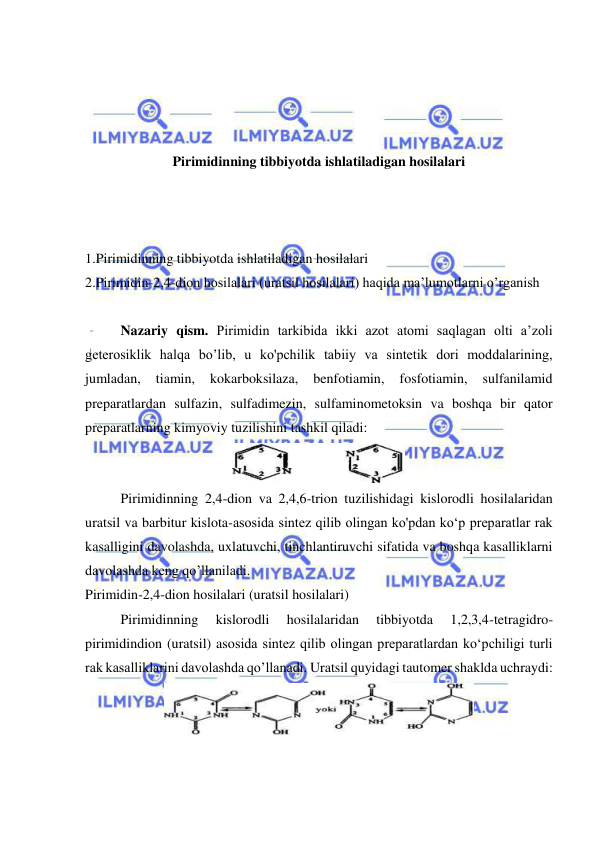  
 
 
 
 
 
Pirimidinning tibbiyotda ishlatiladigan hosilalari 
 
 
 
1.Pirimidinning tibbiyotda ishlatiladigan hosilalari 
2.Pirimidin-2,4-dion hosilalari (uratsil hosilalari) haqida ma’lumotlarni o’rganish 
 
Nazariy qism. Pirimidin tarkibida ikki azot atomi saqlagan olti a’zoli 
geterosiklik halqa bo’lib, u ko'pchilik tabiiy va sintetik dori moddalarining, 
jumladan, 
tiamin, 
kokarboksilaza, 
benfotiamin, 
fosfotiamin, 
sulfanilamid 
preparatlardan sulfazin, sulfadimezin, sulfaminometoksin va boshqa bir qator 
preparatlarning kimyoviy tuzilishini tashkil qiladi: 
 
Pirimidinning 2,4-dion va 2,4,6-trion tuzilishidagi kislorodli hosilalaridan 
uratsil va barbitur kislota-asosida sintez qilib olingan ko'pdan ko‘p preparatlar rak 
kasalligini davolashda, uxlatuvchi, tinchlantiruvchi sifatida va boshqa kasalliklarni 
davolashda keng qo’llaniladi. 
Pirimidin-2,4-dion hosilalari (uratsil hosilalari) 
Pirimidinning 
kislorodli 
hosilalaridan 
tibbiyotda 
1,2,3,4-tetragidro-
pirimidindion (uratsil) asosida sintez qilib olingan preparatlardan ko‘pchiligi turli 
rak kasalliklarini davolashda qo’llanadi. Uratsil quyidagi tautomer shaklda uchraydi: 
 
