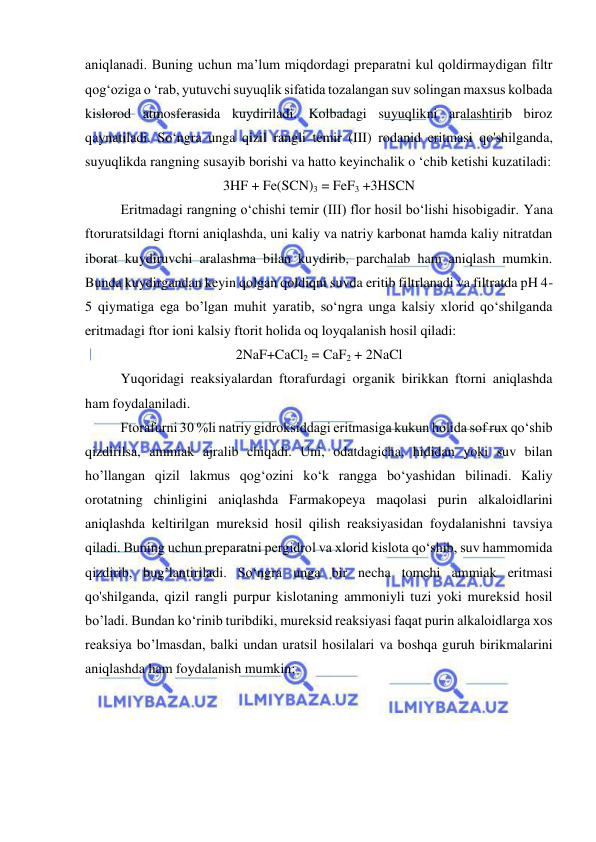  
 
aniqlanadi. Buning uchun ma’lum miqdordagi preparatni kul qoldirmaydigan filtr 
qog‘oziga o ‘rab, yutuvchi suyuqlik sifatida tozalangan suv solingan maxsus kolbada 
kislorod atmosferasida kuydiriladi. Kolbadagi suyuqlikni aralashtirib biroz 
qaynatiladi. So‘ngra unga qizil rangli temir (III) rodanid eritmasi qo'shilganda, 
suyuqlikda rangning susayib borishi va hatto keyinchalik o ‘chib ketishi kuzatiladi: 
3HF + Fe(SCN)3 = FeF3 +3HSCN 
Eritmadagi rangning o‘chishi temir (III) flor hosil bo‘lishi hisobigadir. Yana 
ftoruratsildagi ftorni aniqlashda, uni kaliy va natriy karbonat hamda kaliy nitratdan 
iborat kuydiruvchi aralashma bilan kuydirib, parchalab ham aniqlash mumkin. 
Bunda kuydirgandan keyin qolgan qoldiqni suvda eritib filtrlanadi va filtratda pH 4-
5 qiymatiga ega bo’lgan muhit yaratib, so‘ngra unga kalsiy xlorid qo‘shilganda 
eritmadagi ftor ioni kalsiy ftorit holida oq loyqalanish hosil qiladi: 
2NaF+CaCl2 = CaF2 + 2NaCl 
Yuqoridagi reaksiyalardan ftorafurdagi organik birikkan ftorni aniqlashda 
ham foydalaniladi. 
Ftorafurni 30 %li natriy gidroksiddagi eritmasiga kukun holida sof rux qo‘shib 
qizdirilsa, ammiak ajralib chiqadi. Uni, odatdagicha, hididan yoki suv bilan 
ho’llangan qizil lakmus qog‘ozini ko‘k rangga bo‘yashidan bilinadi. Kaliy 
orotatning chinligini aniqlashda Farmakopeya maqolasi purin alkaloidlarini 
aniqlashda keltirilgan mureksid hosil qilish reaksiyasidan foydalanishni tavsiya 
qiladi. Buning uchun preparatni pergidrol va xlorid kislota qo‘shib, suv hammomida 
qizdirib, bug’lantiriladi. So‘ngra unga bir necha tomchi ammiak eritmasi 
qo'shilganda, qizil rangli purpur kislotaning ammoniyli tuzi yoki mureksid hosil 
bo’ladi. Bundan ko‘rinib turibdiki, mureksid reaksiyasi faqat purin alkaloidlarga xos 
reaksiya bo’lmasdan, balki undan uratsil hosilalari va boshqa guruh birikmalarini 
aniqlashda ham foydalanish mumkin: 
