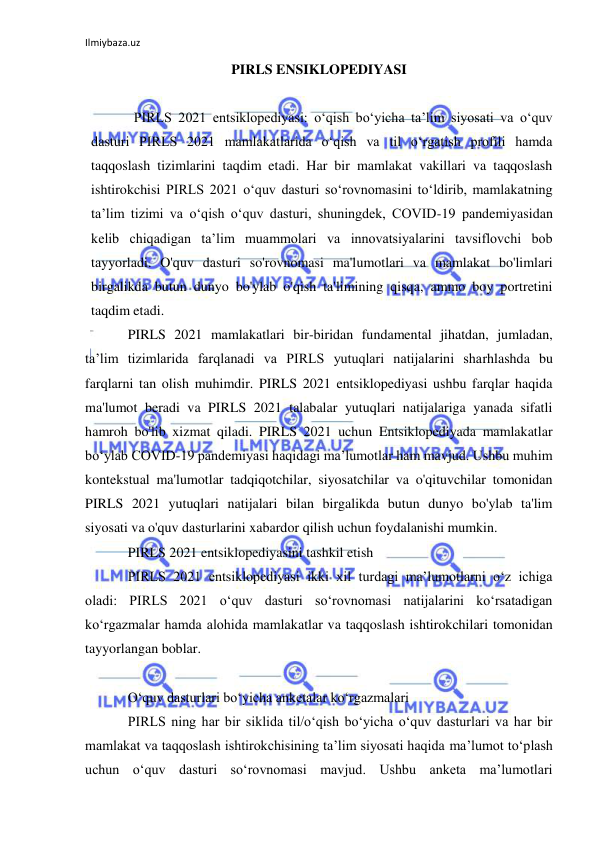 Ilmiybaza.uz 
 
PIRLS ENSIKLOPEDIYASI 
 
PIRLS 2021 entsiklopediyasi: oʻqish boʻyicha taʼlim siyosati va oʻquv 
dasturi PIRLS 2021 mamlakatlarida oʻqish va til oʻrgatish profili hamda 
taqqoslash tizimlarini taqdim etadi. Har bir mamlakat vakillari va taqqoslash 
ishtirokchisi PIRLS 2021 oʻquv dasturi soʻrovnomasini toʻldirib, mamlakatning 
taʼlim tizimi va oʻqish oʻquv dasturi, shuningdek, COVID-19 pandemiyasidan 
kelib chiqadigan taʼlim muammolari va innovatsiyalarini tavsiflovchi bob 
tayyorladi. O'quv dasturi so'rovnomasi ma'lumotlari va mamlakat bo'limlari 
birgalikda butun dunyo bo'ylab o'qish ta'limining qisqa, ammo boy portretini 
taqdim etadi. 
PIRLS 2021 mamlakatlari bir-biridan fundamental jihatdan, jumladan, 
ta’lim tizimlarida farqlanadi va PIRLS yutuqlari natijalarini sharhlashda bu 
farqlarni tan olish muhimdir. PIRLS 2021 entsiklopediyasi ushbu farqlar haqida 
ma'lumot beradi va PIRLS 2021 talabalar yutuqlari natijalariga yanada sifatli 
hamroh bo'lib xizmat qiladi. PIRLS 2021 uchun Entsiklopediyada mamlakatlar 
boʻylab COVID-19 pandemiyasi haqidagi maʼlumotlar ham mavjud. Ushbu muhim 
kontekstual ma'lumotlar tadqiqotchilar, siyosatchilar va o'qituvchilar tomonidan 
PIRLS 2021 yutuqlari natijalari bilan birgalikda butun dunyo bo'ylab ta'lim 
siyosati va o'quv dasturlarini xabardor qilish uchun foydalanishi mumkin. 
PIRLS 2021 entsiklopediyasini tashkil etish 
PIRLS 2021 entsiklopediyasi ikki xil turdagi maʼlumotlarni oʻz ichiga 
oladi: PIRLS 2021 oʻquv dasturi soʻrovnomasi natijalarini koʻrsatadigan 
koʻrgazmalar hamda alohida mamlakatlar va taqqoslash ishtirokchilari tomonidan 
tayyorlangan boblar. 
 
O‘quv dasturlari bo‘yicha anketalar ko‘rgazmalari 
PIRLS ning har bir siklida til/o‘qish bo‘yicha o‘quv dasturlari va har bir 
mamlakat va taqqoslash ishtirokchisining ta’lim siyosati haqida ma’lumot to‘plash 
uchun o‘quv dasturi so‘rovnomasi mavjud. Ushbu anketa maʼlumotlari 
