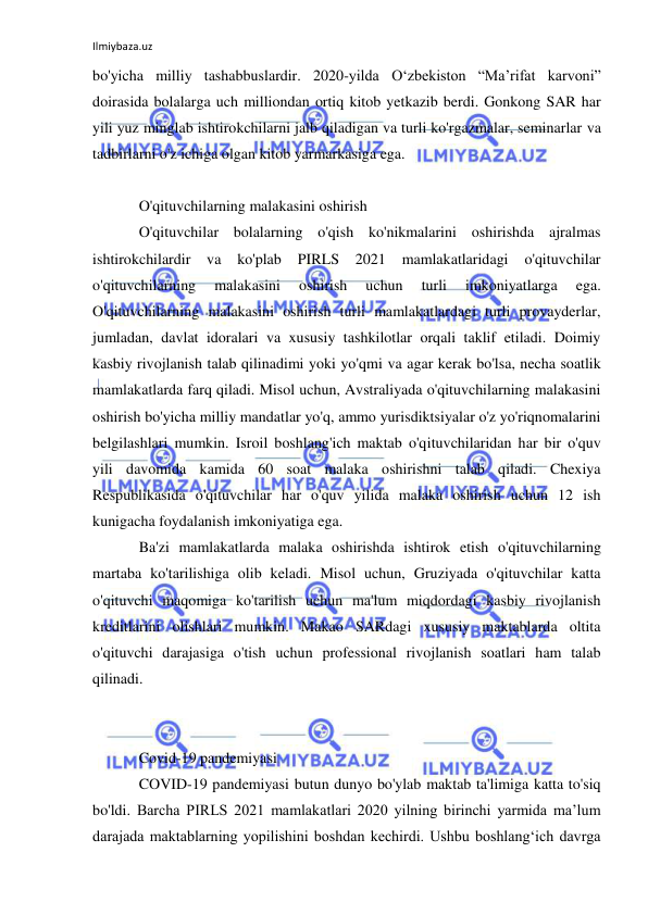 Ilmiybaza.uz 
 
bo'yicha milliy tashabbuslardir. 2020-yilda O‘zbekiston “Ma’rifat karvoni” 
doirasida bolalarga uch milliondan ortiq kitob yetkazib berdi. Gonkong SAR har 
yili yuz minglab ishtirokchilarni jalb qiladigan va turli ko'rgazmalar, seminarlar va 
tadbirlarni o'z ichiga olgan kitob yarmarkasiga ega. 
 
O'qituvchilarning malakasini oshirish 
O'qituvchilar bolalarning o'qish ko'nikmalarini oshirishda ajralmas 
ishtirokchilardir 
va 
ko'plab 
PIRLS 
2021 
mamlakatlaridagi 
o'qituvchilar 
o'qituvchilarning 
malakasini 
oshirish 
uchun 
turli 
imkoniyatlarga 
ega. 
O'qituvchilarning malakasini oshirish turli mamlakatlardagi turli provayderlar, 
jumladan, davlat idoralari va xususiy tashkilotlar orqali taklif etiladi. Doimiy 
kasbiy rivojlanish talab qilinadimi yoki yo'qmi va agar kerak bo'lsa, necha soatlik 
mamlakatlarda farq qiladi. Misol uchun, Avstraliyada o'qituvchilarning malakasini 
oshirish bo'yicha milliy mandatlar yo'q, ammo yurisdiktsiyalar o'z yo'riqnomalarini 
belgilashlari mumkin. Isroil boshlang'ich maktab o'qituvchilaridan har bir o'quv 
yili davomida kamida 60 soat malaka oshirishni talab qiladi. Chexiya 
Respublikasida o'qituvchilar har o'quv yilida malaka oshirish uchun 12 ish 
kunigacha foydalanish imkoniyatiga ega. 
Ba'zi mamlakatlarda malaka oshirishda ishtirok etish o'qituvchilarning 
martaba ko'tarilishiga olib keladi. Misol uchun, Gruziyada o'qituvchilar katta 
o'qituvchi maqomiga ko'tarilish uchun ma'lum miqdordagi kasbiy rivojlanish 
kreditlarini olishlari mumkin. Makao SARdagi xususiy maktablarda oltita 
o'qituvchi darajasiga o'tish uchun professional rivojlanish soatlari ham talab 
qilinadi. 
 
 
Covid-19 pandemiyasi 
COVID-19 pandemiyasi butun dunyo bo'ylab maktab ta'limiga katta to'siq 
bo'ldi. Barcha PIRLS 2021 mamlakatlari 2020 yilning birinchi yarmida ma’lum 
darajada maktablarning yopilishini boshdan kechirdi. Ushbu boshlang‘ich davrga 
