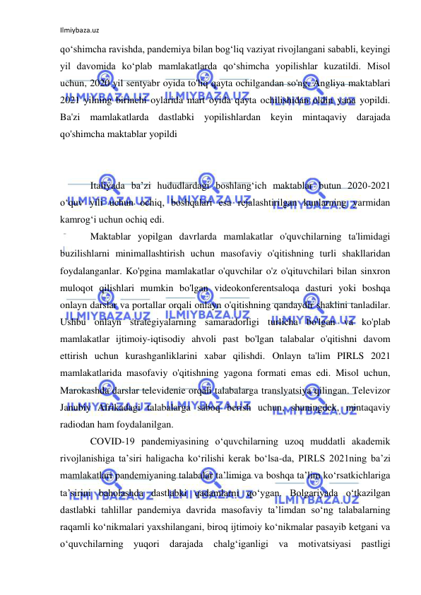 Ilmiybaza.uz 
 
qo‘shimcha ravishda, pandemiya bilan bog‘liq vaziyat rivojlangani sababli, keyingi 
yil davomida ko‘plab mamlakatlarda qo‘shimcha yopilishlar kuzatildi. Misol 
uchun, 2020 yil sentyabr oyida to'liq qayta ochilgandan so'ng, Angliya maktablari 
2021 yilning birinchi oylarida mart oyida qayta ochilishidan oldin yana yopildi. 
Ba'zi mamlakatlarda dastlabki yopilishlardan keyin mintaqaviy darajada 
qo'shimcha maktablar yopildi 
 
 
Italiyada baʼzi hududlardagi boshlangʻich maktablar butun 2020-2021 
oʻquv yili uchun ochiq, boshqalari esa rejalashtirilgan kunlarning yarmidan 
kamrogʻi uchun ochiq edi. 
Maktablar yopilgan davrlarda mamlakatlar o'quvchilarning ta'limidagi 
buzilishlarni minimallashtirish uchun masofaviy o'qitishning turli shakllaridan 
foydalanganlar. Ko'pgina mamlakatlar o'quvchilar o'z o'qituvchilari bilan sinxron 
muloqot qilishlari mumkin bo'lgan videokonferentsaloqa dasturi yoki boshqa 
onlayn darslar va portallar orqali onlayn o'qitishning qandaydir shaklini tanladilar. 
Ushbu onlayn strategiyalarning samaradorligi turlicha bo'lgan va ko'plab 
mamlakatlar ijtimoiy-iqtisodiy ahvoli past bo'lgan talabalar o'qitishni davom 
ettirish uchun kurashganliklarini xabar qilishdi. Onlayn ta'lim PIRLS 2021 
mamlakatlarida masofaviy o'qitishning yagona formati emas edi. Misol uchun, 
Marokashda darslar televidenie orqali talabalarga translyatsiya qilingan. Televizor 
Janubiy Afrikadagi talabalarga saboq berish uchun, shuningdek, mintaqaviy 
radiodan ham foydalanilgan. 
COVID-19 pandemiyasining oʻquvchilarning uzoq muddatli akademik 
rivojlanishiga taʼsiri haligacha koʻrilishi kerak boʻlsa-da, PIRLS 2021ning baʼzi 
mamlakatlari pandemiyaning talabalar taʼlimiga va boshqa taʼlim koʻrsatkichlariga 
taʼsirini baholashda dastlabki qadamlarni qoʻygan. Bolgariyada oʻtkazilgan 
dastlabki tahlillar pandemiya davrida masofaviy taʼlimdan soʻng talabalarning 
raqamli koʻnikmalari yaxshilangani, biroq ijtimoiy koʻnikmalar pasayib ketgani va 
oʻquvchilarning yuqori darajada 
chalgʻiganligi va motivatsiyasi pastligi 
