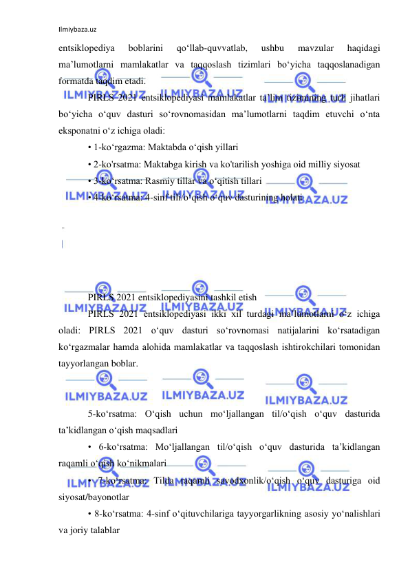 Ilmiybaza.uz 
 
entsiklopediya 
boblarini 
qoʻllab-quvvatlab, 
ushbu 
mavzular 
haqidagi 
maʼlumotlarni mamlakatlar va taqqoslash tizimlari boʻyicha taqqoslanadigan 
formatda taqdim etadi. 
PIRLS 2021 entsiklopediyasi mamlakatlar taʼlim tizimining turli jihatlari 
boʻyicha oʻquv dasturi soʻrovnomasidan maʼlumotlarni taqdim etuvchi oʻnta 
eksponatni oʻz ichiga oladi: 
• 1-ko‘rgazma: Maktabda o‘qish yillari 
• 2-ko'rsatma: Maktabga kirish va ko'tarilish yoshiga oid milliy siyosat 
• 3-ko‘rsatma: Rasmiy tillar va o‘qitish tillari 
• 4-ko‘rsatma: 4-sinf tili/o‘qish o‘quv dasturining holati 
 
 
 
 
 
PIRLS 2021 entsiklopediyasini tashkil etish 
PIRLS 2021 entsiklopediyasi ikki xil turdagi maʼlumotlarni oʻz ichiga 
oladi: PIRLS 2021 oʻquv dasturi soʻrovnomasi natijalarini koʻrsatadigan 
koʻrgazmalar hamda alohida mamlakatlar va taqqoslash ishtirokchilari tomonidan 
tayyorlangan boblar. 
 
 
5-ko‘rsatma: O‘qish uchun mo‘ljallangan til/o‘qish o‘quv dasturida 
ta’kidlangan o‘qish maqsadlari 
• 6-ko‘rsatma: Mo‘ljallangan til/o‘qish o‘quv dasturida ta’kidlangan 
raqamli o‘qish ko‘nikmalari 
• 7-ko‘rsatma: Tilda raqamli savodxonlik/o‘qish o‘quv dasturiga oid 
siyosat/bayonotlar 
• 8-ko‘rsatma: 4-sinf o‘qituvchilariga tayyorgarlikning asosiy yo‘nalishlari 
va joriy talablar 
