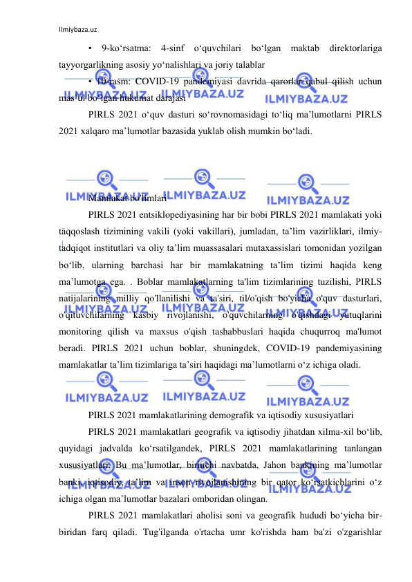 Ilmiybaza.uz 
 
• 9-ko‘rsatma: 4-sinf o‘quvchilari bo‘lgan maktab direktorlariga 
tayyorgarlikning asosiy yo‘nalishlari va joriy talablar 
• 10-rasm: COVID-19 pandemiyasi davrida qarorlar qabul qilish uchun 
masʼul boʻlgan hukumat darajasi 
PIRLS 2021 o‘quv dasturi so‘rovnomasidagi to‘liq ma’lumotlarni PIRLS 
2021 xalqaro ma’lumotlar bazasida yuklab olish mumkin bo‘ladi. 
 
 
 
Mamlakat bo'limlari 
PIRLS 2021 entsiklopediyasining har bir bobi PIRLS 2021 mamlakati yoki 
taqqoslash tizimining vakili (yoki vakillari), jumladan, taʼlim vazirliklari, ilmiy-
tadqiqot institutlari va oliy taʼlim muassasalari mutaxassislari tomonidan yozilgan 
boʻlib, ularning barchasi har bir mamlakatning taʼlim tizimi haqida keng 
maʼlumotga ega. . Boblar mamlakatlarning ta'lim tizimlarining tuzilishi, PIRLS 
natijalarining milliy qo'llanilishi va ta'siri, til/o'qish bo'yicha o'quv dasturlari, 
o'qituvchilarning kasbiy rivojlanishi, o'quvchilarning o'qishdagi yutuqlarini 
monitoring qilish va maxsus o'qish tashabbuslari haqida chuqurroq ma'lumot 
beradi. PIRLS 2021 uchun boblar, shuningdek, COVID-19 pandemiyasining 
mamlakatlar taʼlim tizimlariga taʼsiri haqidagi maʼlumotlarni oʻz ichiga oladi. 
 
 
PIRLS 2021 mamlakatlarining demografik va iqtisodiy xususiyatlari 
PIRLS 2021 mamlakatlari geografik va iqtisodiy jihatdan xilma-xil bo‘lib, 
quyidagi jadvalda ko‘rsatilgandek, PIRLS 2021 mamlakatlarining tanlangan 
xususiyatlari. Bu maʼlumotlar, birinchi navbatda, Jahon bankining maʼlumotlar 
banki, iqtisodiy, taʼlim va inson rivojlanishining bir qator koʻrsatkichlarini oʻz 
ichiga olgan maʼlumotlar bazalari omboridan olingan. 
PIRLS 2021 mamlakatlari aholisi soni va geografik hududi boʻyicha bir-
biridan farq qiladi. Tug'ilganda o'rtacha umr ko'rishda ham ba'zi o'zgarishlar 
