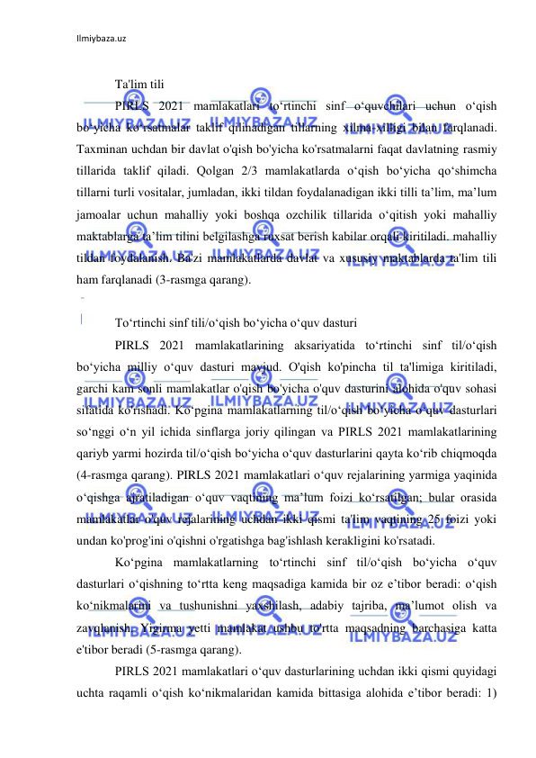 Ilmiybaza.uz 
 
 
Ta'lim tili 
PIRLS 2021 mamlakatlari toʻrtinchi sinf oʻquvchilari uchun oʻqish 
boʻyicha koʻrsatmalar taklif qilinadigan tillarning xilma-xilligi bilan farqlanadi. 
Taxminan uchdan bir davlat o'qish bo'yicha ko'rsatmalarni faqat davlatning rasmiy 
tillarida taklif qiladi. Qolgan 2/3 mamlakatlarda oʻqish boʻyicha qoʻshimcha 
tillarni turli vositalar, jumladan, ikki tildan foydalanadigan ikki tilli taʼlim, maʼlum 
jamoalar uchun mahalliy yoki boshqa ozchilik tillarida oʻqitish yoki mahalliy 
maktablarga taʼlim tilini belgilashga ruxsat berish kabilar orqali kiritiladi. mahalliy 
tildan foydalanish. Ba'zi mamlakatlarda davlat va xususiy maktablarda ta'lim tili 
ham farqlanadi (3-rasmga qarang). 
 
To‘rtinchi sinf tili/o‘qish bo‘yicha o‘quv dasturi 
PIRLS 2021 mamlakatlarining aksariyatida to‘rtinchi sinf til/o‘qish 
bo‘yicha milliy o‘quv dasturi mavjud. O'qish ko'pincha til ta'limiga kiritiladi, 
garchi kam sonli mamlakatlar o'qish bo'yicha o'quv dasturini alohida o'quv sohasi 
sifatida ko'rishadi. Ko‘pgina mamlakatlarning til/o‘qish bo‘yicha o‘quv dasturlari 
so‘nggi o‘n yil ichida sinflarga joriy qilingan va PIRLS 2021 mamlakatlarining 
qariyb yarmi hozirda til/o‘qish bo‘yicha o‘quv dasturlarini qayta ko‘rib chiqmoqda 
(4-rasmga qarang). PIRLS 2021 mamlakatlari oʻquv rejalarining yarmiga yaqinida 
oʻqishga ajratiladigan oʻquv vaqtining maʼlum foizi koʻrsatilgan; bular orasida 
mamlakatlar o'quv rejalarining uchdan ikki qismi ta'lim vaqtining 25 foizi yoki 
undan ko'prog'ini o'qishni o'rgatishga bag'ishlash kerakligini ko'rsatadi. 
Ko‘pgina mamlakatlarning to‘rtinchi sinf til/o‘qish bo‘yicha o‘quv 
dasturlari o‘qishning to‘rtta keng maqsadiga kamida bir oz e’tibor beradi: o‘qish 
ko‘nikmalarini va tushunishni yaxshilash, adabiy tajriba, ma’lumot olish va 
zavqlanish. Yigirma yetti mamlakat ushbu to'rtta maqsadning barchasiga katta 
e'tibor beradi (5-rasmga qarang). 
PIRLS 2021 mamlakatlari o‘quv dasturlarining uchdan ikki qismi quyidagi 
uchta raqamli o‘qish ko‘nikmalaridan kamida bittasiga alohida e’tibor beradi: 1) 
