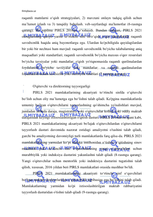 Ilmiybaza.uz 
 
raqamli matnlarni o‘qish strategiyalari, 2) mavzuni onlayn tadqiq qilish uchun 
ma’lumot izlash va 3) tanqidiy baholash. veb-saytlardagi ma'lumotlar (6-rasmga 
qarang). Bu topilma PIRLS 2016ga oʻxshaydi. Bundan tashqari, PIRLS 2021 
okruglarining qariyb yarmi toʻrtinchi sinf til/oʻqish oʻquv dasturlarida raqamli 
savodxonlik haqida aniq bayonotlarga ega. Ulardan ko'pchiligida quyidagilardan 
bir yoki bir nechtasi ham mavjud: raqamli savodxonlik bo'yicha talabalarning aniq 
maqsadlari yoki standartlari; raqamli savodxonlik bo'yicha maxsus o'quv resurslari 
bo'yicha tavsiyalar yoki mandatlar; o'qish yo'riqnomasida raqamli qurilmalardan 
foydalanish bo'yicha tavsiyalar yoki mandatlar; va raqamli qurilmalardan 
foydalanish uchun xavfsizlik yoki maxfiylik talablari (7-rasmga qarang). 
 
O'qituvchi va direktorning tayyorgarligi 
PIRLS 2021 mamlakatlarining aksariyati to‘rtinchi sinfda o‘qituvchi 
bo‘lish uchun oliy ma’lumotga ega bo‘lishni talab qiladi. Ko'pgina mamlakatlarda 
umumiy bo'lgan o'qituvchilarni tayyorlashning qo'shimcha yo'nalishlari mavjud, 
jumladan alohida daraja, magistratura yoki o'qituvchilar kolleji yoki oddiy maktab 
darajasidan keyingi ixtisoslashtirilgan o'qitish dasturi. PIRLS 2016da bo'lgani kabi, 
PIRLS 2021 mamlakatlarining aksariyati bo'lajak o'qituvchilardan o'qituvchilarni 
tayyorlash dasturi davomida nazorat ostidagi amaliyotni o'tashini talab qiladi, 
garchi bu amaliyotning davomiyligi turli mamlakatlarda farq qilsa-da. PIRLS 2021 
mamlakatlarining yarmidan koʻpi malaka imtihonidan oʻtishni, oʻqitishning sinov 
muddatini yoki toʻrtinchi sinf oʻquvchilarining yangi oʻqituvchilari uchun 
murabbiylik yoki induksiya dasturini yakunlashni talab qiladi (8-rasmga qarang). 
Yangi o'qituvchilar uchun mentorlik yoki induktsiya dasturini tugatishni talab 
qilish, xususan, 2016 yildan beri PIRLS mamlakatlari orasida mashhur bo'ldi. 
PIRLS 2021 mamlakatlarining aksariyati to‘rtinchi sinf o‘quvchilari 
bo‘lgan maktab direktorlaridan o‘qituvchilik tajribasiga ega bo‘lishini talab qiladi. 
Mamlakatlarning 
yarmidan 
ko'pi 
ixtisoslashtirilgan 
maktab 
rahbariyatini 
tayyorlash dasturidan o'tishni talab qiladi (9-rasmga qarang). 
 
