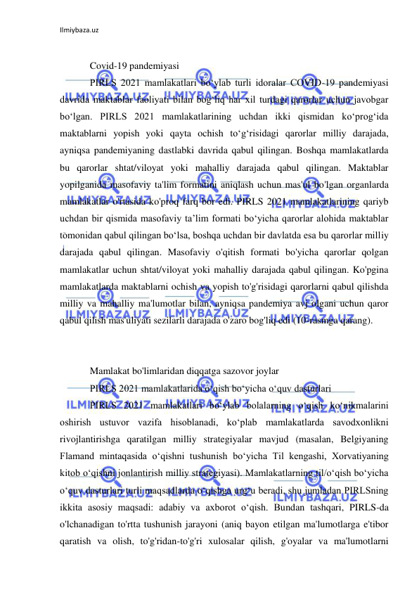 Ilmiybaza.uz 
 
 
Covid-19 pandemiyasi 
PIRLS 2021 mamlakatlari boʻylab turli idoralar COVID-19 pandemiyasi 
davrida maktablar faoliyati bilan bogʻliq har xil turdagi qarorlar uchun javobgar 
boʻlgan. PIRLS 2021 mamlakatlarining uchdan ikki qismidan ko‘prog‘ida 
maktablarni yopish yoki qayta ochish to‘g‘risidagi qarorlar milliy darajada, 
ayniqsa pandemiyaning dastlabki davrida qabul qilingan. Boshqa mamlakatlarda 
bu qarorlar shtat/viloyat yoki mahalliy darajada qabul qilingan. Maktablar 
yopilganida masofaviy ta'lim formatini aniqlash uchun mas'ul bo'lgan organlarda 
mamlakatlar o'rtasida ko'proq farq bor edi. PIRLS 2021 mamlakatlarining qariyb 
uchdan bir qismida masofaviy ta’lim formati bo‘yicha qarorlar alohida maktablar 
tomonidan qabul qilingan bo‘lsa, boshqa uchdan bir davlatda esa bu qarorlar milliy 
darajada qabul qilingan. Masofaviy o'qitish formati bo'yicha qarorlar qolgan 
mamlakatlar uchun shtat/viloyat yoki mahalliy darajada qabul qilingan. Ko'pgina 
mamlakatlarda maktablarni ochish va yopish to'g'risidagi qarorlarni qabul qilishda 
milliy va mahalliy ma'lumotlar bilan, ayniqsa pandemiya avj olgani uchun qaror 
qabul qilish mas'uliyati sezilarli darajada o'zaro bog'liq edi (10-rasmga qarang). 
 
 
Mamlakat bo'limlaridan diqqatga sazovor joylar 
PIRLS 2021 mamlakatlarida oʻqish boʻyicha oʻquv dasturlari 
PIRLS 2021 mamlakatlari boʻylab bolalarning oʻqish koʻnikmalarini 
oshirish ustuvor vazifa hisoblanadi, koʻplab mamlakatlarda savodxonlikni 
rivojlantirishga qaratilgan milliy strategiyalar mavjud (masalan, Belgiyaning 
Flamand mintaqasida oʻqishni tushunish boʻyicha Til kengashi, Xorvatiyaning 
kitob oʻqishni jonlantirish milliy strategiyasi). Mamlakatlarning til/o‘qish bo‘yicha 
o‘quv dasturlari turli maqsadlarda o‘qishga urg‘u beradi, shu jumladan PIRLSning 
ikkita asosiy maqsadi: adabiy va axborot o‘qish. Bundan tashqari, PIRLS-da 
o'lchanadigan to'rtta tushunish jarayoni (aniq bayon etilgan ma'lumotlarga e'tibor 
qaratish va olish, to'g'ridan-to'g'ri xulosalar qilish, g'oyalar va ma'lumotlarni 
