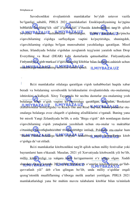 Ilmiybaza.uz 
 
Savodxonlikni 
rivojlantirish 
mamlakatlar 
boʻylab 
ustuvor 
vazifa 
boʻlganligi sababli, PIRLS 2021 mamlakatlari Ensiklopediyasining koʻpgina 
boblarida boshlangʻich sinf oʻquvchilari oʻrtasida kitobxonlikni targʻib qilish 
boʻyicha 
maxsus 
tashabbuslar 
tasvirlangan. 
Ushbu 
dasturlar 
ko'pincha 
o'quvchilarning 
o'qishga 
sarflaydigan 
vaqtini 
ko'paytirishga, 
shuningdek, 
o'quvchilarning o'qishga bo'lgan munosabatini yaxshilashga qaratilgan. Misol 
uchun, Irlandiyada bolalar o'qishdan zavqlanish tuyg'usini yaratish uchun Drop 
Everything va Read (DEAR) kabi dasturlarda qatnashadilar. Finlyandiyada 
Finlyandiya o‘qish markazi o‘quvchilarning kitoblar bilan faolligini oshirish uchun 
maktablarga mualliflarning tashrifini tashkil qiladi. 
 
 
Ba'zi mamlakatlar oilalarga qaratilgan o'qish tashabbuslari haqida xabar 
beradi va bolalarning savodxonlik ko'nikmalarini rivojlantirishda ota-onalarning 
ishtirokini ta'kidlaydi. Xitoy Taypeyida bir nechta dasturlar ota-onalarning yosh 
bolalarga kitob o‘qish vaqtini ko‘paytirishga qaratilgan, jumladan, Bookstart 
(kutubxonalar homiyligida) va Reach Out and Read Tayvan, bunda pediatrlar ota-
onalarga bolalarga ovoz chiqarib o‘qishning afzalliklarini o‘rgatadi. Buning yana 
bir misoli Yangi Zelandiyada bo'lib, u erda "Birga o'qish" deb nomlangan dastur 
o'quvchilarning o'qish yutuqlarini yaxshilash uchun ota-onalar va maktablar 
o'rtasidagi muvofiqlashtirishni rivojlantirishga intiladi. Polshada ota-onalar ham 
“Butun Polsha bolalarga kitob o‘qiydi” tashabbusi orqali farzandlariga kitob 
o‘qishga da’vat etiladi. 
Ba'zi mamlakatlar kitobxonlikni targ'ib qilish uchun milliy festivallar yoki 
bayramlarni ham o'tkazadi. Masalan, 2021 yil Xorvatiyada kitobxonlik yili bo‘lib, 
milliy kitob oyligi va xalqaro kitob ko‘rgazmasini o‘z ichiga olgan. Xuddi 
shunday, Qozog‘istonda 2021-yilda “Bolalar va o‘smirlar kitobxonligini qo‘llab-
quvvatlash yili” deb e’lon qilingan bo‘lib, unda milliy o‘qishlar orqali 
qozog‘istonlik mualliflarning e’tiborga molik asarlari yoritilgan. PIRLS 2021 
mamlakatlaridagi yana bir muhim mavzu talabalarni kitoblar bilan ta'minlash 

