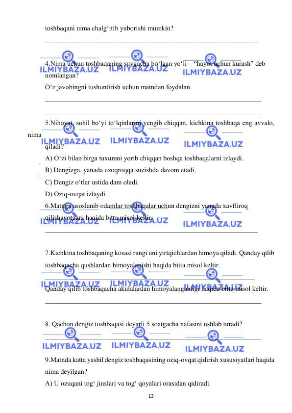  
13 
 
toshbaqani nima chalg‘itib yuborishi mumkin? 
______________________________________________________________ 
 
4.Nima uchun toshbaqaning suvgacha bo‘lgan yo‘li – “hayot uchun kurash” deb  
nomlangan? 
O‘z javobingni tushuntirish uchun matndan foydalan. 
_______________________________________________________________ 
_______________________________________________________________ 
5.Nihoyat, sohil bo‘yi to‘lqinlarini yengib chiqqan, kichkina toshbaqa eng avvalo, 
nima  
qiladi? 
A) O‘zi bilan birga tuxumni yorib chiqqan boshqa toshbaqalarni izlaydi. 
B) Dengizga, yanada uzoqroqqa suzishda davom etadi. 
C) Dengiz o‘tlar ustida dam oladi. 
D) Oziq-ovqat izlaydi. 
6.Matnga asoslanib odamlar toshbaqalar uchun dengizni yanada xavfliroq  
qilishayotgani haqida bitta misol keltir. 
______________________________________________________________ 
 
7.Kichkina toshbaqaning kosasi rangi uni yirtqichlardan himoya qiladi. Qanday qilib  
toshbaqacha qushlardan himoyalanishi haqida bitta misol keltir. 
_____________________________________________________________ 
Qanday qilib toshbaqacha akulalardan himoyalanganligi haqida bitta misol keltir. 
_______________________________________________________________ 
 
8. Qachon dengiz toshbaqasi deyarli 5 soatgacha nafasini ushlab turadi? 
_______________________________________________________________ 
 
9.Matnda katta yashil dengiz toshbaqasining oziq-ovqat qidirish xususiyatlari haqida  
nima deyilgan? 
A) U ozuqani tog‘ jinslari va tog‘ qoyalari orasidan qidiradi. 
