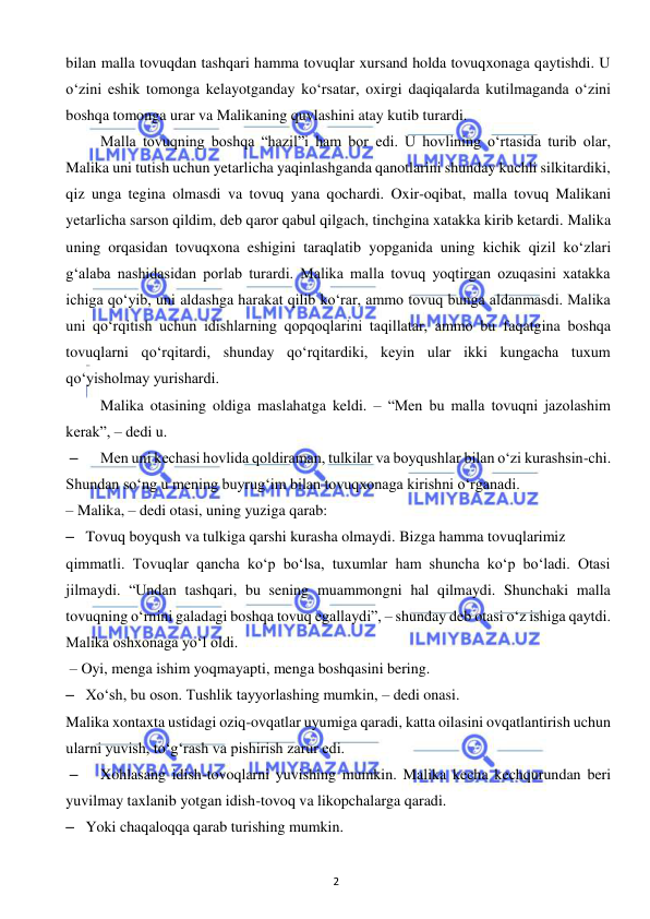  
2 
 
bilan malla tovuqdan tashqari hamma tovuqlar xursand holda tovuqxonaga qaytishdi. U 
o‘zini eshik tomonga kelayotganday ko‘rsatar, oxirgi daqiqalarda kutilmaganda o‘zini 
boshqa tomonga urar va Malikaning quvlashini atay kutib turardi.  
 
Malla tovuqning boshqa “hazil”i ham bor edi. U hovlining o‘rtasida turib olar, 
Malika uni tutish uchun yetarlicha yaqinlashganda qanotlarini shunday kuchli silkitardiki, 
qiz unga tegina olmasdi va tovuq yana qochardi. Oxir-oqibat, malla tovuq Malikani 
yetarlicha sarson qildim, deb qaror qabul qilgach, tinchgina xatakka kirib ketardi. Malika 
uning orqasidan tovuqxona eshigini taraqlatib yopganida uning kichik qizil ko‘zlari 
g‘alaba nashidasidan porlab turardi. Malika malla tovuq yoqtirgan ozuqasini xatakka 
ichiga qo‘yib, uni aldashga harakat qilib ko‘rar, ammo tovuq bunga aldanmasdi. Malika 
uni qo‘rqitish uchun idishlarning qopqoqlarini taqillatar, ammo bu faqatgina boshqa 
tovuqlarni qo‘rqitardi, shunday qo‘rqitardiki, keyin ular ikki kungacha tuxum 
qo‘yisholmay yurishardi. 
 
Malika otasining oldiga maslahatga keldi. – “Men bu malla tovuqni jazolashim 
kerak”, – dedi u. 
– 
Men uni kechasi hovlida qoldiraman, tulkilar va boyqushlar bilan o‘zi kurashsin-chi. 
Shundan so‘ng u mening buyrug‘im bilan tovuqxonaga kirishni o‘rganadi.  
– Malika, – dedi otasi, uning yuziga qarab:  
– Tovuq boyqush va tulkiga qarshi kurasha olmaydi. Bizga hamma tovuqlarimiz  
qimmatli. Tovuqlar qancha ko‘p bo‘lsa, tuxumlar ham shuncha ko‘p bo‘ladi. Otasi 
jilmaydi. “Undan tashqari, bu sening muammongni hal qilmaydi. Shunchaki malla 
tovuqning o‘rnini galadagi boshqa tovuq egallaydi”, – shunday deb otasi o‘z ishiga qaytdi. 
Malika oshxonaga yo‘l oldi.  
 – Oyi, menga ishim yoqmayapti, menga boshqasini bering. 
– Xo‘sh, bu oson. Tushlik tayyorlashing mumkin, – dedi onasi.  
Malika xontaxta ustidagi oziq-ovqatlar uyumiga qaradi, katta oilasini ovqatlantirish uchun 
ularni yuvish, to‘g‘rash va pishirish zarur edi. 
– 
Xohlasang idish-tovoqlarni yuvishing mumkin. Malika kecha kechqurundan beri 
yuvilmay taxlanib yotgan idish-tovoq va likopchalarga qaradi. 
– Yoki chaqaloqqa qarab turishing mumkin. 
