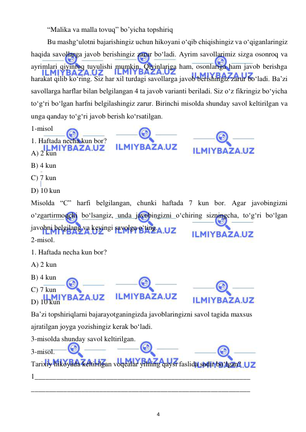  
4 
 
“Malika va malla tovuq” bo’yicha topshiriq  
Bu mashg‘ulotni bajarishingiz uchun hikoyani o‘qib chiqishingiz va o‘qiganlaringiz 
haqida savollarga javob berishingiz zarur bo‘ladi. Ayrim savollarimiz sizga osonroq va 
ayrimlari qiyinroq tuyulishi mumkin. Qiyinlariga ham, osonlariga ham javob berishga 
harakat qilib ko‘ring. Siz har xil turdagi savollarga javob berishingiz zarur bo‘ladi. Ba’zi 
savollarga harflar bilan belgilangan 4 ta javob varianti beriladi. Siz o‘z fikringiz bo‘yicha 
to‘g‘ri bo‘lgan harfni belgilashingiz zarur. Birinchi misolda shunday savol keltirilgan va 
unga qanday to‘g‘ri javob berish ko‘rsatilgan. 
1-misol  
1. Haftada necha kun bor? 
A) 2 kun 
B) 4 kun 
C) 7 kun 
D) 10 kun 
Misolda “C” harfi belgilangan, chunki haftada 7 kun bor. Agar javobingizni 
o‘zgartirmoqchi bo‘lsangiz, unda javobingizni o‘chiring sizningcha, to‘g‘ri bo‘lgan 
javobni belgilang va keyingi savolga o‘ting. 
2-misol. 
1. Haftada necha kun bor? 
A) 2 kun 
B) 4 kun 
C) 7 kun 
D) 10 kun 
Ba’zi topshiriqlarni bajarayotganingizda javoblaringizni savol tagida maxsus  
ajratilgan joyga yozishingiz kerak bo‘ladi. 
3-misolda shunday savol keltirilgan. 
3-misol. 
Tarixiy hikoyada keltirilgan voqealar yilning qaysi faslida sodir bo‘lgan? 
1____________________________________________________________ 
_____________________________________________________________ 
