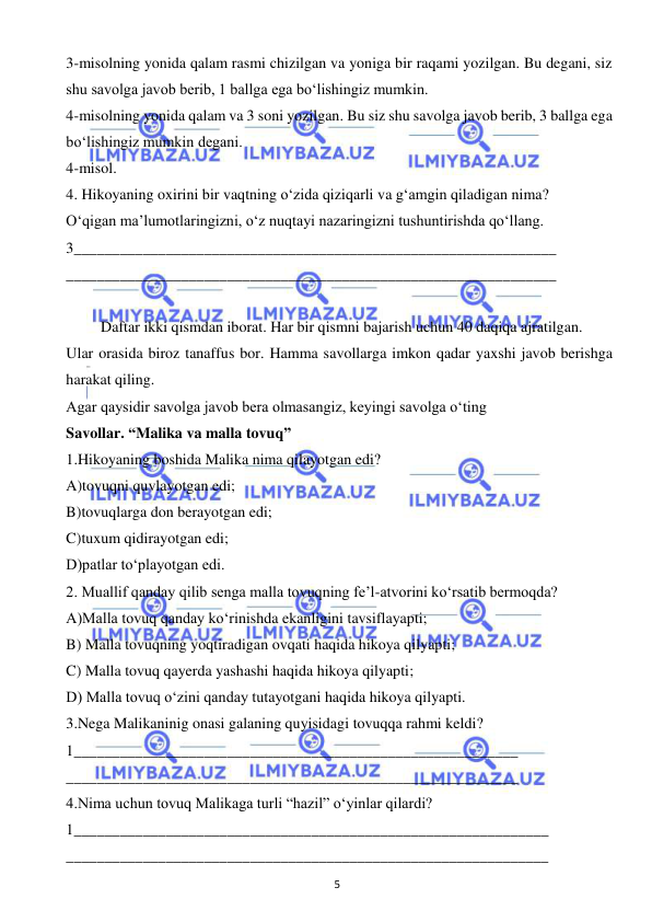  
5 
 
3-misolning yonida qalam rasmi chizilgan va yoniga bir raqami yozilgan. Bu degani, siz 
shu savolga javob berib, 1 ballga ega bo‘lishingiz mumkin. 
4-misolning yonida qalam va 3 soni yozilgan. Bu siz shu savolga javob berib, 3 ballga ega 
bo‘lishingiz mumkin degani. 
4-misol. 
4. Hikoyaning oxirini bir vaqtning o‘zida qiziqarli va g‘amgin qiladigan nima?  
O‘qigan ma’lumotlaringizni, o‘z nuqtayi nazaringizni tushuntirishda qo‘llang. 
3_______________________________________________________________ 
________________________________________________________________ 
 
Daftar ikki qismdan iborat. Har bir qismni bajarish uchun 40 daqiqa ajratilgan. 
Ular orasida biroz tanaffus bor. Hamma savollarga imkon qadar yaxshi javob berishga 
harakat qiling.  
Agar qaysidir savolga javob bera olmasangiz, keyingi savolga o‘ting  
Savollar. “Malika va malla tovuq” 
1.Hikoyaning boshida Malika nima qilayotgan edi? 
A)tovuqni quvlayotgan edi; 
B)tovuqlarga don berayotgan edi; 
C)tuxum qidirayotgan edi; 
D)patlar to‘playotgan edi. 
2. Muallif qanday qilib senga malla tovuqning fe’l-atvorini ko‘rsatib bermoqda? 
A)Malla tovuq qanday ko‘rinishda ekanligini tavsiflayapti; 
B) Malla tovuqning yoqtiradigan ovqati haqida hikoya qilyapti; 
C) Malla tovuq qayerda yashashi haqida hikoya qilyapti; 
D) Malla tovuq o‘zini qanday tutayotgani haqida hikoya qilyapti. 
3.Nega Malikaninig onasi galaning quyisidagi tovuqqa rahmi keldi? 
1__________________________________________________________ 
___________________________________________________________ 
4.Nima uchun tovuq Malikaga turli “hazil” o‘yinlar qilardi? 
1______________________________________________________________ 
_______________________________________________________________  
