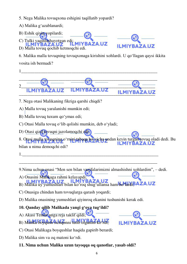  
6 
 
5. Nega Malika tovuqxona eshigini taqillatib yopardi? 
A) Malika g‘azablanardi; 
B) Eshik qiyin yopilardi; 
C) Tulki yaqinlashayotgan edi; 
D) Malla tovuq qochib ketmoqchi edi. 
6. Malika malla tovuqning tovuqxonaga kirishini xohlardi. U qo‘llagan qaysi ikkita  
vosita ish bermadi? 
1______________________________________________________________ 
_______________________________________________________________ 
2_____________________________________________________________ 
______________________________________________________________ 
7. Nega otasi Malikaning fikriga qarshi chiqdi? 
A) Malla tovuq yaralanishi mumkin edi; 
B) Malla tovuq tuxum qo‘ymas edi; 
C) Otasi Malla tovuq o‘lib qolishi mumkin, deb o‘yladi; 
D) Otasi qizil tovuqni jazolamoqchi edi. 
8. Otasi malla tovuqning o‘rnini tabaqa bo‘yicha undan keyin turgan tovuq oladi dedi. Bu 
bilan u nima demoqchi edi? 
1.______________________________________________________________ 
_______________________________________________________________ 
9.Nima uchun onasi “Men sen bilan vazifalarimizni almashishni xohlardim”, – dedi.  
A) Onasini Malikaga rahmi kelayapdi; 
B) Malika uy yumushlari bilan ko‘roq shug‘ullansa ham bo‘lardi; 
C) Onasiga chindan ham tovuqlarga qarash yoqardi; 
D) Malika onasining yumushlari qiyinroq ekanini tushunishi kerak edi. 
10. Qanday qilib Malikada yangi g‘oya tug‘ildi? 
A) Akasi Temur unga reja taklif qildi; 
B) Malika boyqush sichqonni tutib olganini ko‘rdi; 
C) Otasi Malikaga boyqushlar haqida gapirib berardi; 
D) Malika sim va oq matoni ko‘rdi. 
11. Nima uchun Malika uzun tayoqqa oq qanotlar, yasab oldi? 
