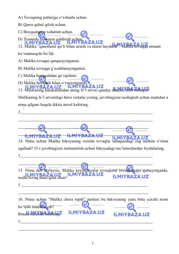  
7 
 
A) Tovuqning patlariga o‘xshashi uchun. 
B) Qaror qabul qilish uchun. 
C) Boyqushga o‘xshatish uchun. 
D) Temurda taassurot qoldirish uchun. 
12. Malika “qanotlarni qo‘li bilan urardi va ularni haydardi”. Malika tovuqqa nimani  
ko‘rsatmoqchi bo‘ldi. 
A) Malika tovuqni qutqarayotganini. 
B) Malika tovuqqa g‘azablanayotganini. 
C) Malika boyqushdan qo‘rqishini. 
D) Malika boyqush bilan o‘ynayotganini. 
13. Malikaning harakatlaridan uning fe’l-atvori qanday ekanini bilib oldingiz? 
Malikaning fe’l-atvoridagi biror xislatni yozing, javobingizni tasdiqlash uchun matndan u 
nima qilgani haqida ikkita misol keltiring. 
3_______________________________________________________________ 
________________________________________________________________ 
______________________________________________________________ 
_______________________________________________________________ 
14. Nima uchun Malika hikoyaning oxirida tovuqlar tabaqasidagi eng muhim o‘rinni 
egalladi? O‘z javobingizni tushuntirish uchun hikoyadagi ma’lumotlardan foydalaning. 
1_______________________________________________________________ 
________________________________________________________________ 
15. Nima deb o‘ylaysiz, Malika keyingi safar tovuqlarni tovuqxonaga qamayotganda, 
malla tovuq nima qilar ekan? 
1.____________________________________________________________ 
______________________________________________________________ 
16. Nima uchun “Malika chora topdi” jumlasi bu hikoyaning yana bitta yaxshi nomi 
bo‘lishi mumkin edi? 
Bittasi sababini keltiring. 
1_______________________________________________________________ 
________________________________________________________________ 
 
