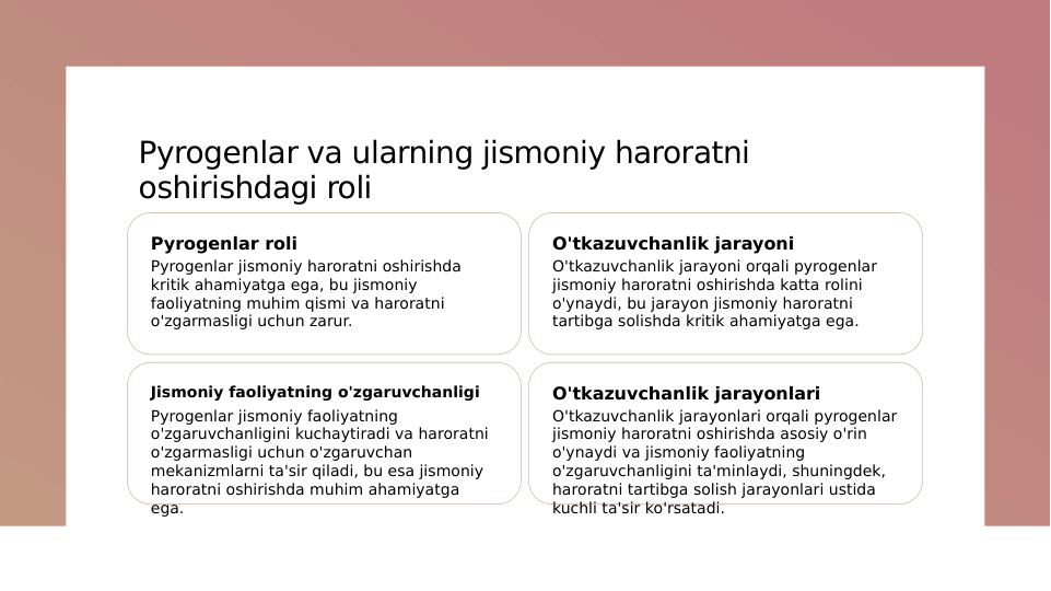 Pyrogenlar va ularning jismoniy haroratni 
oshirishdagi roli
Pyrogenlar roli
Pyrogenlar jismoniy haroratni oshirishda 
kritik ahamiyatga ega, bu jismoniy 
faoliyatning muhim qismi va haroratni 
o'zgarmasligi uchun zarur.
O'tkazuvchanlik jarayoni
O'tkazuvchanlik jarayoni orqali pyrogenlar 
jismoniy haroratni oshirishda katta rolini 
o'ynaydi, bu jarayon jismoniy haroratni 
tartibga solishda kritik ahamiyatga ega.
Jismoniy faoliyatning o'zgaruvchanligi
Pyrogenlar jismoniy faoliyatning 
o'zgaruvchanligini kuchaytiradi va haroratni 
o'zgarmasligi uchun o'zgaruvchan 
mekanizmlarni ta'sir qiladi, bu esa jismoniy 
haroratni oshirishda muhim ahamiyatga 
ega.
O'tkazuvchanlik jarayonlari
O'tkazuvchanlik jarayonlari orqali pyrogenlar 
jismoniy haroratni oshirishda asosiy o'rin 
o'ynaydi va jismoniy faoliyatning 
o'zgaruvchanligini ta'minlaydi, shuningdek, 
haroratni tartibga solish jarayonlari ustida 
kuchli ta'sir ko'rsatadi.
