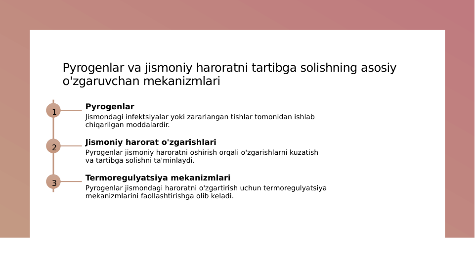 Pyrogenlar va jismoniy haroratni tartibga solishning asosiy 
o'zgaruvchan mekanizmlari
1
Pyrogenlar
Jismondagi infektsiyalar yoki zararlangan tishlar tomonidan ishlab 
chiqarilgan moddalardir.
2
Jismoniy harorat o'zgarishlari
Pyrogenlar jismoniy haroratni oshirish orqali o'zgarishlarni kuzatish 
va tartibga solishni ta'minlaydi.
3
Termoregulyatsiya mekanizmlari
Pyrogenlar jismondagi haroratni o'zgartirish uchun termoregulyatsiya 
mekanizmlarini faollashtirishga olib keladi.
