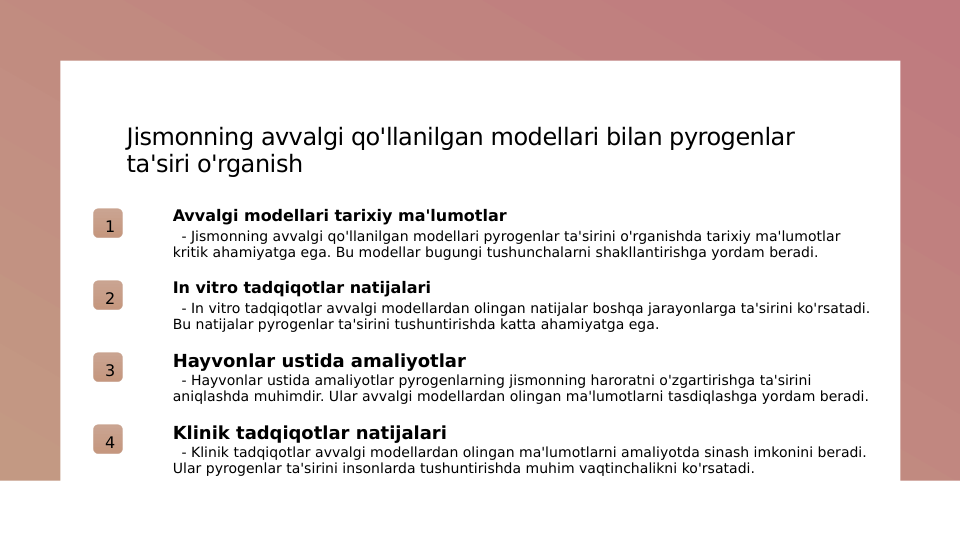 Jismonning avvalgi qo'llanilgan modellari bilan pyrogenlar 
ta'siri o'rganish
1
Avvalgi modellari tarixiy ma'lumotlar
  - Jismonning avvalgi qo'llanilgan modellari pyrogenlar ta'sirini o'rganishda tarixiy ma'lumotlar 
kritik ahamiyatga ega. Bu modellar bugungi tushunchalarni shakllantirishga yordam beradi.
2
In vitro tadqiqotlar natijalari
  - In vitro tadqiqotlar avvalgi modellardan olingan natijalar boshqa jarayonlarga ta'sirini ko'rsatadi. 
Bu natijalar pyrogenlar ta'sirini tushuntirishda katta ahamiyatga ega.
3
Hayvonlar ustida amaliyotlar
  - Hayvonlar ustida amaliyotlar pyrogenlarning jismonning haroratni o'zgartirishga ta'sirini 
aniqlashda muhimdir. Ular avvalgi modellardan olingan ma'lumotlarni tasdiqlashga yordam beradi.
4
Klinik tadqiqotlar natijalari
  - Klinik tadqiqotlar avvalgi modellardan olingan ma'lumotlarni amaliyotda sinash imkonini beradi. 
Ular pyrogenlar ta'sirini insonlarda tushuntirishda muhim vaqtinchalikni ko'rsatadi.
