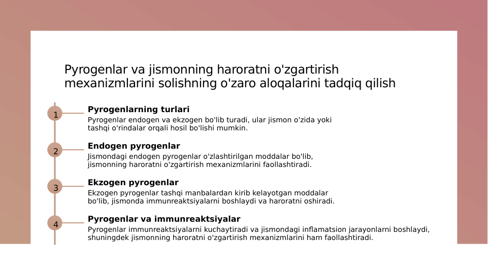 Pyrogenlar va jismonning haroratni o'zgartirish 
mexanizmlarini solishning o'zaro aloqalarini tadqiq qilish
1
Pyrogenlarning turlari
Pyrogenlar endogen va ekzogen bo'lib turadi, ular jismon o'zida yoki 
tashqi o'rindalar orqali hosil bo'lishi mumkin.
2
Endogen pyrogenlar
Jismondagi endogen pyrogenlar o'zlashtirilgan moddalar bo'lib, 
jismonning haroratni o'zgartirish mexanizmlarini faollashtiradi.
3
Ekzogen pyrogenlar
Ekzogen pyrogenlar tashqi manbalardan kirib kelayotgan moddalar 
bo'lib, jismonda immunreaktsiyalarni boshlaydi va haroratni oshiradi.
4
Pyrogenlar va immunreaktsiyalar
Pyrogenlar immunreaktsiyalarni kuchaytiradi va jismondagi inflamatsion jarayonlarni boshlaydi, 
shuningdek jismonning haroratni o'zgartirish mexanizmlarini ham faollashtiradi.
