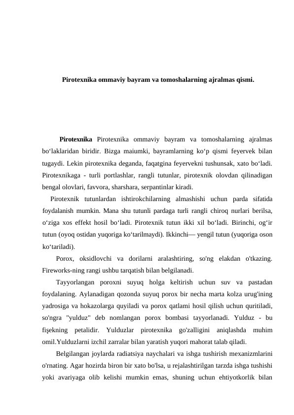 Pirotexnika ommaviy bayram va tomoshalarning ajralmas qismi.
Pirotexnika  Pirotexnika  ommaviy  bayram  va  tomoshalarning  ajralmas
bo‘laklaridan biridir. Bizga maiumki, bayramlarning ko‘p qismi feyervek bilan
tugaydi. Lekin pirotexnika deganda, faqatgina feyervekni tushunsak, xato bo‘ladi.
Pirotexnikaga - turli portlashlar, rangli tutunlar, pirotexnik olovdan qilinadigan
bengal olovlari, favvora, sharshara, serpantinlar kiradi.
Pirotexnik  tutunlardan  ishtirokchilarning  almashishi  uchun  parda  sifatida
foydalanish mumkin. Mana shu tutunli pardaga turli  rangli chiroq nurlari berilsa,
o‘ziga xos effekt hosil bo‘ladi. Pirotexnik tutun ikki xil bo‘ladi. Birinchi, og‘ir
tutun (oyoq ostidan yuqoriga ko‘tarilmaydi). Ikkinchi— yengil tutun (yuqoriga oson
ko‘tariladi).
Porox,  oksidlovchi  va  dorilarni  aralashtiring,  so'ng  elakdan  o'tkazing.
Fireworks-ning rangi ushbu tarqatish bilan belgilanadi.
Tayyorlangan  poroxni  suyuq  holga  keltirish  uchun  suv  va  pastadan
foydalaning. Aylanadigan qozonda suyuq porox bir necha marta kolza urug'ining
yadrosiga va hokazolarga quyiladi va porox qatlami hosil qilish uchun quritiladi,
so'ngra  "yulduz"  deb  nomlangan  porox  bombasi  tayyorlanadi.  Yulduz  -  bu
fişekning  petalidir.  Yulduzlar  pirotexnika  go'zalligini  aniqlashda  muhim
omil.Yulduzlarni izchil zarralar bilan yaratish yuqori mahorat talab qiladi. 
Belgilangan joylarda radiatsiya naychalari va ishga tushirish mexanizmlarini
o'rnating. Agar hozirda biron bir xato bo'lsa, u rejalashtirilgan tarzda ishga tushishi
yoki  avariyaga  olib  kelishi  mumkin  emas,  shuning  uchun  ehtiyotkorlik  bilan
