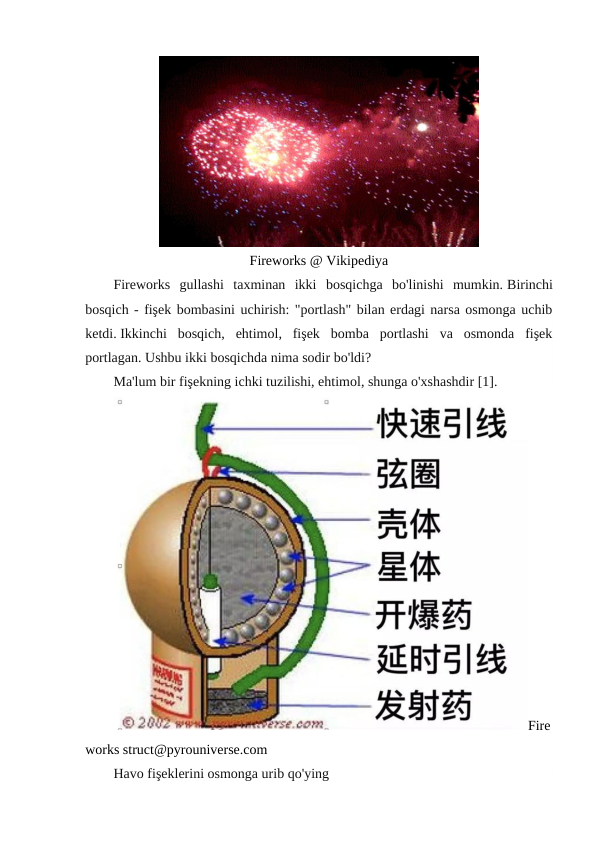 Fireworks @ Vikipediya
Fireworks  gullashi  taxminan  ikki  bosqichga  bo'linishi  mumkin. Birinchi
bosqich - fişek bombasini uchirish: "portlash" bilan erdagi narsa osmonga uchib
ketdi. Ikkinchi  bosqich,  ehtimol,  fişek  bomba  portlashi  va  osmonda  fişek
portlagan. Ushbu ikki bosqichda nima sodir bo'ldi?
Ma'lum bir fişekning ichki tuzilishi, ehtimol, shunga o'xshashdir [1].
Fire
works struct@pyrouniverse.com
Havo fişeklerini osmonga urib qo'ying
