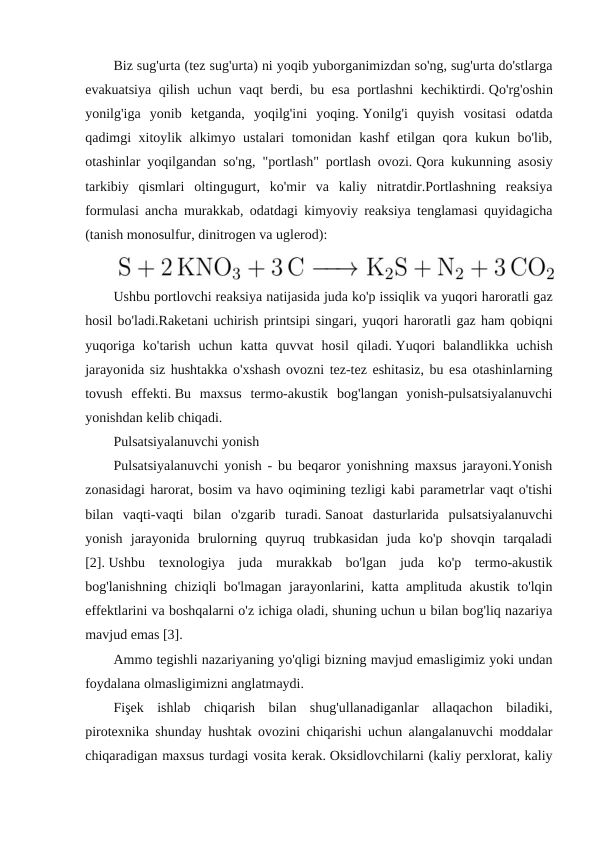 Biz sug'urta (tez sug'urta) ni yoqib yuborganimizdan so'ng, sug'urta do'stlarga
evakuatsiya qilish uchun vaqt berdi, bu esa portlashni  kechiktirdi. Qo'rg'oshin
yonilg'iga  yonib  ketganda,  yoqilg'ini  yoqing. Yonilg'i  quyish  vositasi  odatda
qadimgi xitoylik alkimyo ustalari tomonidan kashf etilgan qora kukun bo'lib,
otashinlar yoqilgandan so'ng, "portlash" portlash ovozi. Qora kukunning asosiy
tarkibiy  qismlari  oltingugurt,  ko'mir  va  kaliy  nitratdir.Portlashning  reaksiya
formulasi ancha murakkab, odatdagi kimyoviy reaksiya tenglamasi quyidagicha
(tanish monosulfur, dinitrogen va uglerod):
Ushbu portlovchi reaksiya natijasida juda ko'p issiqlik va yuqori haroratli gaz
hosil bo'ladi.Raketani uchirish printsipi singari, yuqori haroratli gaz ham qobiqni
yuqoriga ko'tarish uchun katta quvvat hosil qiladi. Yuqori  balandlikka  uchish
jarayonida siz hushtakka o'xshash ovozni tez-tez eshitasiz, bu esa otashinlarning
tovush  effekti. Bu  maxsus  termo-akustik  bog'langan  yonish-pulsatsiyalanuvchi
yonishdan kelib chiqadi.
Pulsatsiyalanuvchi yonish
Pulsatsiyalanuvchi yonish - bu beqaror yonishning maxsus jarayoni.Yonish
zonasidagi harorat, bosim va havo oqimining tezligi kabi parametrlar vaqt o'tishi
bilan  vaqti-vaqti  bilan  o'zgarib  turadi. Sanoat  dasturlarida  pulsatsiyalanuvchi
yonish  jarayonida  brulorning  quyruq  trubkasidan  juda  ko'p  shovqin  tarqaladi
[2]. Ushbu  texnologiya  juda  murakkab  bo'lgan  juda  ko'p  termo-akustik
bog'lanishning chiziqli bo'lmagan jarayonlarini, katta amplituda akustik to'lqin
effektlarini va boshqalarni o'z ichiga oladi, shuning uchun u bilan bog'liq nazariya
mavjud emas [3].
Ammo tegishli nazariyaning yo'qligi bizning mavjud emasligimiz yoki undan
foydalana olmasligimizni anglatmaydi.
Fişek  ishlab  chiqarish  bilan  shug'ullanadiganlar  allaqachon  biladiki,
pirotexnika shunday hushtak ovozini chiqarishi uchun alangalanuvchi moddalar
chiqaradigan maxsus turdagi vosita kerak. Oksidlovchilarni (kaliy perxlorat, kaliy
