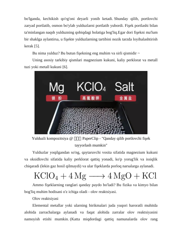 bo'lganda,  kechikish  qo'rg'oni  deyarli  yonib  ketadi. Shunday  qilib,  portlovchi
zaryad portlatib, osmon bo'ylab yulduzlarni portlatib yubordi. Fişek portlashi bilan
ta'minlangan naqsh yulduzning qobiqdagi holatiga bog'liq.Egar dori fişekni ma'lum
bir shaklga aylantirsa, u fişekte yulduzlarning tartibini nozik tarzda loyihalashtirish
kerak [5].
Bu nima yulduz? Bu butun fişekning eng muhim va sirli qismidir ~
Uning asosiy tarkibiy qismlari magnezium kukuni, kaliy perklorat va metall
tuzi yoki metall kukuni [6].
Yulduzli kompozitsiya @ 回回回 PaperClip - "Qanday qilib portlovchi fişek
tayyorlash mumkin"
Yulduzlar yoqilgandan so'ng, qaytaruvchi vosita sifatida magnezium kukuni
va oksidlovchi sifatida kaliy perklorat qattiq yonadi, ko'p yorug'lik va issiqlik
chiqaradi (lekin gaz hosil qilmaydi) va ular fişeklarda porloq narsalarga aylanadi.
Ammo fişeklarning ranglari qanday paydo bo'ladi? Bu fizika va kimyo bilan
bog'liq muhim hodisani o'z ichiga oladi - olov reaktsiyasi.
Olov reaktsiyasi
Elemental metallar yoki ularning birikmalari juda yuqori haroratli muhitda
alohida  zarrachalarga  aylanadi  va  faqat  alohida  zarralar  olov  reaktsiyasini
namoyish  etishi  mumkin. (Katta  miqdordagi  qattiq  namunalarda  olov  rang
