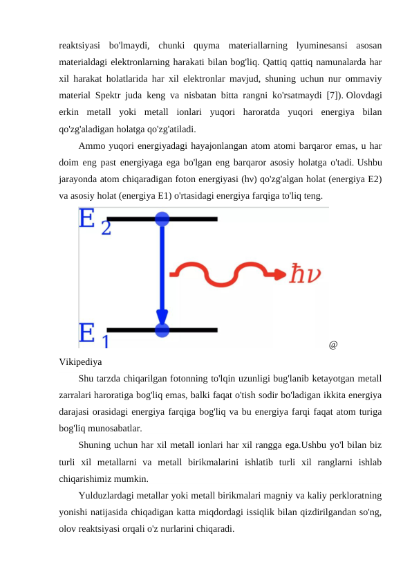 reaktsiyasi  bo'lmaydi,  chunki  quyma  materiallarning  lyuminesansi  asosan
materialdagi elektronlarning harakati bilan bog'liq. Qattiq qattiq namunalarda har
xil harakat holatlarida har xil elektronlar mavjud, shuning uchun nur ommaviy
material Spektr juda keng va nisbatan bitta rangni ko'rsatmaydi [7]). Olovdagi
erkin  metall  yoki  metall  ionlari  yuqori  haroratda  yuqori  energiya  bilan
qo'zg'aladigan holatga qo'zg'atiladi.
Ammo yuqori energiyadagi hayajonlangan atom atomi barqaror emas, u har
doim eng past energiyaga ega bo'lgan eng barqaror asosiy holatga o'tadi. Ushbu
jarayonda atom chiqaradigan foton energiyasi (hν) qo'zg'algan holat (energiya E2)
va asosiy holat (energiya E1) o'rtasidagi energiya farqiga to'liq teng.
@
Vikipediya
Shu tarzda chiqarilgan fotonning to'lqin uzunligi bug'lanib ketayotgan metall
zarralari haroratiga bog'liq emas, balki faqat o'tish sodir bo'ladigan ikkita energiya
darajasi orasidagi energiya farqiga bog'liq va bu energiya farqi faqat atom turiga
bog'liq munosabatlar.
Shuning uchun har xil metall ionlari har xil rangga ega.Ushbu yo'l bilan biz
turli  xil  metallarni  va  metall  birikmalarini  ishlatib  turli  xil  ranglarni  ishlab
chiqarishimiz mumkin.
Yulduzlardagi metallar yoki metall birikmalari magniy va kaliy perkloratning
yonishi natijasida chiqadigan katta miqdordagi issiqlik bilan qizdirilgandan so'ng,
olov reaktsiyasi orqali o'z nurlarini chiqaradi.
