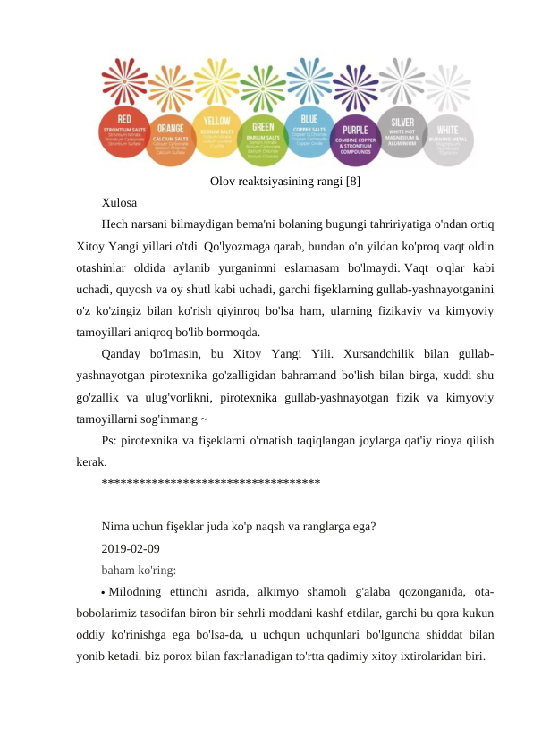 Olov reaktsiyasining rangi [8]
Xulosa
Hech narsani bilmaydigan bema'ni bolaning bugungi tahririyatiga o'ndan ortiq
Xitoy Yangi yillari o'tdi. Qo'lyozmaga qarab, bundan o'n yildan ko'proq vaqt oldin
otashinlar  oldida  aylanib  yurganimni  eslamasam  bo'lmaydi. Vaqt  o'qlar  kabi
uchadi, quyosh va oy shutl kabi uchadi, garchi fişeklarning gullab-yashnayotganini
o'z ko'zingiz bilan ko'rish qiyinroq bo'lsa ham, ularning fizikaviy va kimyoviy
tamoyillari aniqroq bo'lib bormoqda.
Qanday  bo'lmasin,  bu  Xitoy  Yangi  Yili.  Xursandchilik  bilan  gullab-
yashnayotgan pirotexnika go'zalligidan bahramand bo'lish bilan birga, xuddi shu
go'zallik  va  ulug'vorlikni,  pirotexnika  gullab-yashnayotgan  fizik  va  kimyoviy
tamoyillarni sog'inmang ~
Ps: pirotexnika va fişeklarni o'rnatish taqiqlangan joylarga qat'iy rioya qilish
kerak.
*********************************** 
Nima uchun fişeklar juda ko'p naqsh va ranglarga ega?
2019-02-09 
baham ko'ring:
 Milodning  ettinchi  asrida,  alkimyo  shamoli  g'alaba  qozonganida,  ota-
bobolarimiz tasodifan biron bir sehrli moddani kashf etdilar, garchi bu qora kukun
oddiy ko'rinishga ega bo'lsa-da, u uchqun uchqunlari bo'lguncha shiddat bilan
yonib ketadi. biz porox bilan faxrlanadigan to'rtta qadimiy xitoy ixtirolaridan biri.
