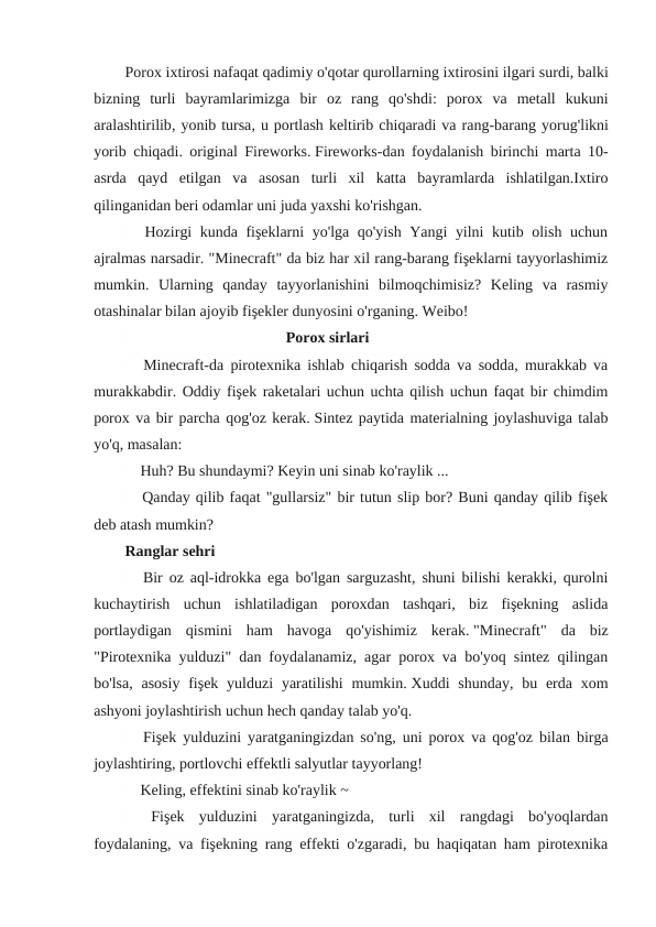 Porox ixtirosi nafaqat qadimiy o'qotar qurollarning ixtirosini ilgari surdi, balki
bizning turli bayramlarimizga bir oz rang qo'shdi:  porox va metall kukuni
aralashtirilib, yonib tursa, u portlash keltirib chiqaradi va rang-barang yorug'likni
yorib chiqadi.  original Fireworks. Fireworks-dan foydalanish birinchi marta 10-
asrda  qayd  etilgan  va  asosan  turli  xil  katta  bayramlarda  ishlatilgan.Ixtiro
qilinganidan beri odamlar uni juda yaxshi ko'rishgan.
　
Hozirgi kunda fişeklarni yo'lga qo'yish Yangi  yilni kutib olish uchun
ajralmas narsadir. "Minecraft" da biz har xil rang-barang fişeklarni tayyorlashimiz
mumkin.  Ularning  qanday  tayyorlanishini  bilmoqchimisiz?  Keling  va  rasmiy
otashinalar bilan ajoyib fişekler dunyosini o'rganing. Weibo!
Porox sirlari
　
Minecraft-da pirotexnika ishlab chiqarish sodda va sodda, murakkab va
murakkabdir. Oddiy fişek raketalari uchun uchta qilish uchun faqat bir chimdim
porox va bir parcha qog'oz kerak. Sintez paytida materialning joylashuviga talab
yo'q, masalan:
　 Huh? Bu shundaymi? Keyin uni sinab ko'raylik ...
　
Qanday qilib faqat "gullarsiz" bir tutun slip bor? Buni qanday qilib fişek
deb atash mumkin?
Ranglar sehri
　
Bir oz aql-idrokka ega bo'lgan sarguzasht, shuni bilishi kerakki, qurolni
kuchaytirish  uchun  ishlatiladigan  poroxdan  tashqari,  biz  fişekning  aslida
portlaydigan  qismini  ham  havoga  qo'yishimiz  kerak. "Minecraft"  da  biz
"Pirotexnika yulduzi" dan foydalanamiz, agar porox va bo'yoq sintez qilingan
bo'lsa,  asosiy  fişek  yulduzi  yaratilishi  mumkin. Xuddi  shunday,  bu erda xom
ashyoni joylashtirish uchun hech qanday talab yo'q.
　
Fişek yulduzini yaratganingizdan so'ng, uni porox va qog'oz bilan birga
joylashtiring, portlovchi effektli salyutlar tayyorlang!
　 Keling, effektini sinab ko'raylik ~
　
Fişek  yulduzini  yaratganingizda,  turli  xil  rangdagi  bo'yoqlardan
foydalaning, va fişekning rang effekti o'zgaradi, bu haqiqatan ham pirotexnika
