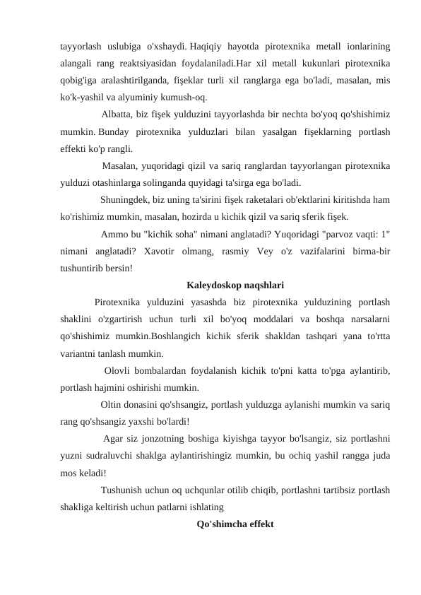 tayyorlash  uslubiga  o'xshaydi. Haqiqiy  hayotda  pirotexnika  metall  ionlarining
alangali rang reaktsiyasidan foydalaniladi.Har xil metall kukunlari pirotexnika
qobig'iga aralashtirilganda, fişeklar turli xil ranglarga ega bo'ladi, masalan, mis
ko'k-yashil va alyuminiy kumush-oq.
　 　 Albatta, biz fişek yulduzini tayyorlashda bir nechta bo'yoq qo'shishimiz
mumkin. Bunday  pirotexnika  yulduzlari  bilan  yasalgan  fişeklarning  portlash
effekti ko'p rangli.
　 　 Masalan, yuqoridagi qizil va sariq ranglardan tayyorlangan pirotexnika
yulduzi otashinlarga solinganda quyidagi ta'sirga ega bo'ladi. 
　 　 Shuningdek, biz uning ta'sirini fişek raketalari ob'ektlarini kiritishda ham
ko'rishimiz mumkin, masalan, hozirda u kichik qizil va sariq sferik fişek.
　 　 Ammo bu "kichik soha" nimani anglatadi? Yuqoridagi "parvoz vaqti: 1"
nimani  anglatadi?  Xavotir  olmang,  rasmiy  Vey  o'z  vazifalarini  birma-bir
tushuntirib bersin!
Kaleydoskop naqshlari
　
Pirotexnika  yulduzini  yasashda  biz  pirotexnika  yulduzining  portlash
shaklini  o'zgartirish  uchun  turli  xil  bo'yoq  moddalari  va  boshqa  narsalarni
qo'shishimiz  mumkin.Boshlangich  kichik  sferik  shakldan  tashqari  yana  to'rtta
variantni tanlash mumkin.
　
　
Olovli bombalardan foydalanish kichik to'pni katta to'pga aylantirib,
portlash hajmini oshirishi mumkin.
　 　 Oltin donasini qo'shsangiz, portlash yulduzga aylanishi mumkin va sariq
rang qo'shsangiz yaxshi bo'lardi!
　
　
Agar siz jonzotning boshiga kiyishga tayyor bo'lsangiz, siz portlashni
yuzni sudraluvchi shaklga aylantirishingiz mumkin, bu ochiq yashil rangga juda
mos keladi!
　 　 Tushunish uchun oq uchqunlar otilib chiqib, portlashni tartibsiz portlash
shakliga keltirish uchun patlarni ishlating
Qo'shimcha effekt
