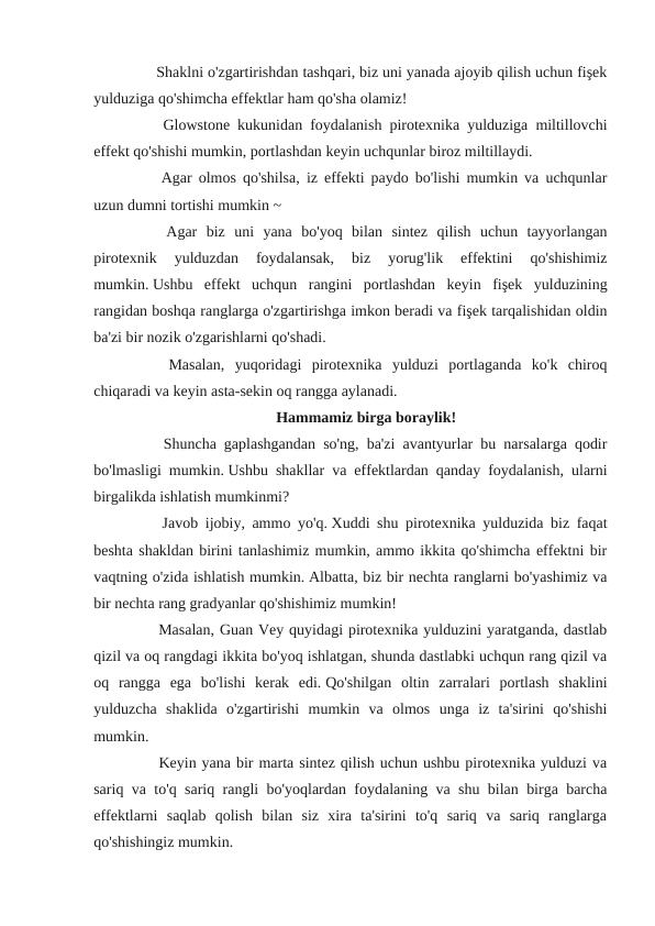 　 　 Shaklni o'zgartirishdan tashqari, biz uni yanada ajoyib qilish uchun fişek
yulduziga qo'shimcha effektlar ham qo'sha olamiz!
　
　
Glowstone kukunidan foydalanish pirotexnika yulduziga miltillovchi
effekt qo'shishi mumkin, portlashdan keyin uchqunlar biroz miltillaydi.
　
　
Agar olmos qo'shilsa, iz effekti paydo bo'lishi mumkin va uchqunlar
uzun dumni tortishi mumkin ~
　
　
Agar  biz  uni  yana  bo'yoq  bilan  sintez  qilish  uchun  tayyorlangan
pirotexnik  yulduzdan  foydalansak,  biz  yorug'lik  effektini  qo'shishimiz
mumkin. Ushbu  effekt  uchqun  rangini  portlashdan  keyin  fişek  yulduzining
rangidan boshqa ranglarga o'zgartirishga imkon beradi va fişek tarqalishidan oldin
ba'zi bir nozik o'zgarishlarni qo'shadi.
　
　
Masalan,  yuqoridagi  pirotexnika  yulduzi  portlaganda  ko'k  chiroq
chiqaradi va keyin asta-sekin oq rangga aylanadi.
Hammamiz birga boraylik!
　
　
Shuncha gaplashgandan so'ng, ba'zi avantyurlar bu narsalarga qodir
bo'lmasligi mumkin. Ushbu shakllar va effektlardan qanday foydalanish, ularni
birgalikda ishlatish mumkinmi?
　
　
Javob ijobiy, ammo yo'q. Xuddi shu pirotexnika yulduzida biz faqat
beshta shakldan birini tanlashimiz mumkin, ammo ikkita qo'shimcha effektni bir
vaqtning o'zida ishlatish mumkin. Albatta, biz bir nechta ranglarni bo'yashimiz va
bir nechta rang gradyanlar qo'shishimiz mumkin!
　 　 Masalan, Guan Vey quyidagi pirotexnika yulduzini yaratganda, dastlab
qizil va oq rangdagi ikkita bo'yoq ishlatgan, shunda dastlabki uchqun rang qizil va
oq  rangga  ega  bo'lishi  kerak  edi. Qo'shilgan  oltin  zarralari  portlash  shaklini
yulduzcha  shaklida  o'zgartirishi  mumkin  va  olmos  unga  iz  ta'sirini  qo'shishi
mumkin.
　 　 Keyin yana bir marta sintez qilish uchun ushbu pirotexnika yulduzi va
sariq va to'q sariq rangli bo'yoqlardan foydalaning va shu bilan birga barcha
effektlarni  saqlab  qolish  bilan  siz  xira  ta'sirini  to'q  sariq  va  sariq  ranglarga
qo'shishingiz mumkin.
