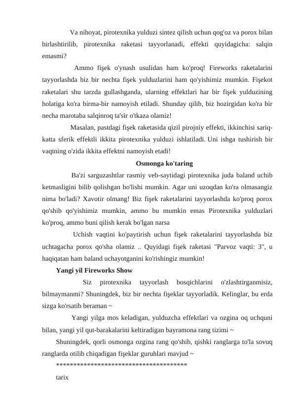 　 　 Va nihoyat, pirotexnika yulduzi sintez qilish uchun qog'oz va porox bilan
birlashtirilib,  pirotexnika  raketasi  tayyorlanadi,  effekti  quyidagicha:  salqin
emasmi?
　
　
Ammo  fişek  o'ynash  usulidan  ham  ko'proq!  Fireworks  raketalarini
tayyorlashda biz bir nechta fişek yulduzlarini ham qo'yishimiz mumkin. Fişekot
raketalari shu tarzda gullashganda, ularning effektlari har bir fişek yulduzining
holatiga ko'ra birma-bir namoyish etiladi. Shunday qilib, biz hozirgidan ko'ra bir
necha marotaba salqinroq ta'sir o'tkaza olamiz!
　 　 Masalan, pastdagi fişek raketasida qizil pirojniy effekti, ikkinchisi sariq-
katta sferik effektli ikkita pirotexnika yulduzi ishlatiladi. Uni ishga tushirish bir
vaqtning o'zida ikkita effektni namoyish etadi!
Osmonga ko'taring
　 　
Ba'zi sarguzashtlar rasmiy veb-saytidagi pirotexnika juda baland uchib
ketmasligini bilib qolishgan bo'lishi mumkin. Agar uni uzoqdan ko'ra olmasangiz
nima bo'ladi? Xavotir olmang! Biz fişek raketalarini tayyorlashda ko'proq porox
qo'shib  qo'yishimiz  mumkin,  ammo  bu  mumkin  emas  Pirotexnika  yulduzlari
ko'proq, ammo buni qilish kerak bo'lgan narsa
　
　
Uchish vaqtini ko'paytirish uchun fişek raketalarini tayyorlashda biz
uchtagacha porox qo'sha olamiz .. Quyidagi fişek raketasi "Parvoz vaqti: 3", u
haqiqatan ham baland uchayotganini ko'rishingiz mumkin!
Yangi yil Fireworks Show
　
　
Siz  pirotexnika  tayyorlash  bosqichlarini  o'zlashtirganmisiz,
bilmaymanmi? Shuningdek, biz bir nechta fişeklar tayyorladik. Kelinglar, bu erda
sizga ko'rsatib beraman ~
　 　
Yangi yilga mos keladigan, yulduzcha effektlari va ozgina oq uchquni
bilan, yangi yil qut-barakalarini keltiradigan bayramona rang tizimi ~
Shuningdek, qorli osmonga ozgina rang qo'shib, qishki ranglarga to'la sovuq
ranglarda otilib chiqadigan fişeklar guruhlari mavjud ~ 
************************************** 
tarix
