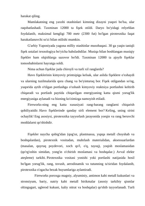harakat qiling. 
Mamlakatning eng yaxshi otashinlari kimning dizayni yuqori bo'lsa, ular
raqobatlashadi.  Taxminan  12000  ta  fişek  otildi.  Daryo  bo'yidagi  relyefdan
foydalanib,  maksimal  kengligi  700  metr  (2300  fut)  bo'lgan  pirotexnika  faqat
harakatlanuvchi so'zi bilan otilishi mumkin. 
G'arbiy Yaponiyada yagona milliy otashinlar musobaqasi. 30 ga yaqin taniqli
fişek ustalari texnologiya bo'yicha bahslashdilar. Musiqa bilan boshlangan musiqiy
fişekler  ham  olqishlarga  sazovor  bo'ldi.  Taxminan  12000  ta  ajoyib  fişeklar
tomoshabinlarni hayratga soldi. 
Nima uchun fişeklar juda chiroyli va turli xil ranglarda?
Havo fişeklerinin kimyoviy printsipiga kelsak, ular aslida fişeklere o'xshaydi
va ularning tuzilmalarida qora chang va bo'yinturuq bor. Fişek otilgandan so'ng,
yuqorida aytib o'tilgan portlashga o'xshash kimyoviy reaktsiya portlashni keltirib
chiqaradi  va  portlash  paytida  chiqarilgan  energiyaning  katta  qismi  yorug'lik
energiyasiga aylanadi va bizning ko'zimizga namoyish etiladi.
Fireworks-ning  eng  katta  xususiyati  rang-barang  ranglarni  chiqarish
qobiliyatidir. Havo  fişeklerinde  qanday  sirli  element  bor? Keling,  uning  sirini
ochaylik! Eng asosiysi, pirotexnika tayyorlash jarayonida yorqin va rang beruvchi
moddalarni qo'shishdir.
 
Fişekler naycha qobig'idan (qog'oz, plastmassa, yupqa metall choyshab va
boshqalardan),  pirotexnik  vositadan,  muhrlash  materialidan,  aksessuarlardan
(masalan,  quyruq  poydevori,  xoch  qo'l,  o'q,  tayoq),  yoqish  moslamasidan
(qo'rg'oshin  simidan,  yong'in  o'chirish  moslamasi  va  boshqalar.)  Avval  elektr
ateşleme)  tarkibi. Pirotexnika  vositasi  yonishi  yoki  portlashi  natijasida  hosil
bo'lgan yorug'lik, rang, tovush, aerodinamik va tutunning ta'siridan foydalanib,
pirotexnika o'zgacha bezak buyumlariga aylantiradi.
　 　 Fireworks poroxga magniy, alyuminiy, antimon kabi metall kukunlari va
stronsiyum,  bariy,  natriy  kabi  metall  birikmalar  (asosiy  tarkibiy  qismlar
oltingugurt, uglerod kukuni, kaliy nitrat va boshqalar) qo'shib tayyorlanadi. Turli
