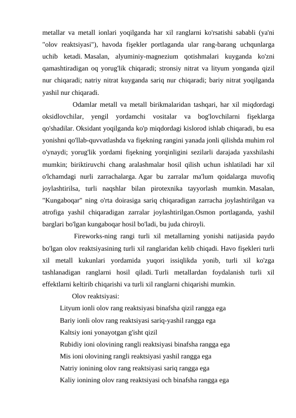 metallar va metall ionlari yoqilganda har xil ranglarni ko'rsatishi sababli (ya'ni
"olov  reaktsiyasi"),  havoda  fişekler  portlaganda  ular  rang-barang  uchqunlarga
uchib  ketadi. Masalan,  alyuminiy-magnezium  qotishmalari  kuyganda  ko'zni
qamashtiradigan oq yorug'lik chiqaradi; stronsiy nitrat va lityum yonganda qizil
nur chiqaradi; natriy nitrat kuyganda sariq nur chiqaradi; bariy nitrat yoqilganda
yashil nur chiqaradi.
　
　
Odamlar metall va metall birikmalaridan tashqari, har xil miqdordagi
oksidlovchilar,  yengil  yordamchi  vositalar  va  bog'lovchilarni  fişeklarga
qo'shadilar. Oksidant yoqilganda ko'p miqdordagi kislorod ishlab chiqaradi, bu esa
yonishni qo'llab-quvvatlashda va fişekning rangini yanada jonli qilishda muhim rol
o'ynaydi; yorug'lik yordami fişekning yorqinligini sezilarli darajada yaxshilashi
mumkin; biriktiruvchi chang aralashmalar hosil qilish uchun ishlatiladi har xil
o'lchamdagi  nurli  zarrachalarga. Agar  bu  zarralar  ma'lum  qoidalarga  muvofiq
joylashtirilsa,  turli  naqshlar  bilan  pirotexnika  tayyorlash  mumkin. Masalan,
"Kungaboqar" ning o'rta doirasiga sariq chiqaradigan zarracha joylashtirilgan va
atrofiga  yashil  chiqaradigan  zarralar  joylashtirilgan.Osmon  portlaganda,  yashil
barglari bo'lgan kungaboqar hosil bo'ladi, bu juda chiroyli.
　
　
Fireworks-ning rangi turli xil metallarning yonishi natijasida paydo
bo'lgan olov reaktsiyasining turli xil ranglaridan kelib chiqadi. Havo fişekleri turli
xil  metall  kukunlari  yordamida  yuqori  issiqlikda  yonib,  turli  xil  ko'zga
tashlanadigan  ranglarni  hosil  qiladi. Turli  metallardan  foydalanish  turli  xil
effektlarni keltirib chiqarishi va turli xil ranglarni chiqarishi mumkin.
 　 　 Olov reaktsiyasi:
  Lityum ionli olov rang reaktsiyasi binafsha qizil rangga ega 
  Bariy ionli olov rang reaktsiyasi sariq-yashil rangga ega 
  Kaltsiy ioni yonayotgan g'isht qizil 
  Rubidiy ioni olovining rangli reaktsiyasi binafsha rangga ega 
  Mis ioni olovining rangli reaktsiyasi yashil rangga ega 
  Natriy ionining olov rang reaktsiyasi sariq rangga ega 
  Kaliy ionining olov rang reaktsiyasi och binafsha rangga ega 
