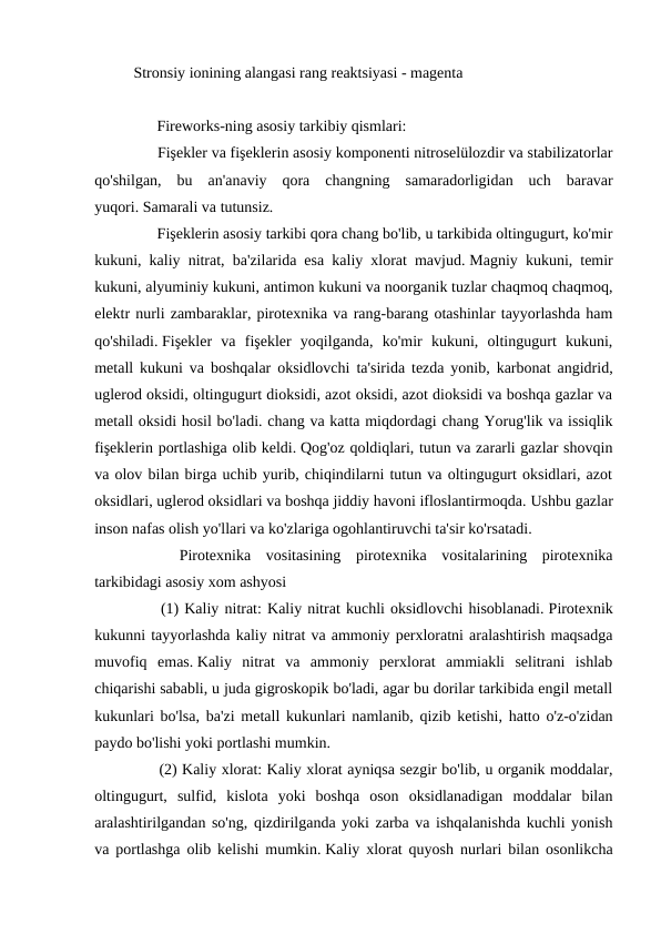   Stronsiy ionining alangasi rang reaktsiyasi - magenta
 
　 　 Fireworks-ning asosiy tarkibiy qismlari:
　 　 Fişekler va fişeklerin asosiy komponenti nitroselülozdir va stabilizatorlar
qo'shilgan,  bu  an'anaviy  qora  changning  samaradorligidan  uch  baravar
yuqori. Samarali va tutunsiz.
　 　 Fişeklerin asosiy tarkibi qora chang bo'lib, u tarkibida oltingugurt, ko'mir
kukuni, kaliy nitrat, ba'zilarida esa kaliy xlorat mavjud. Magniy kukuni, temir
kukuni, alyuminiy kukuni, antimon kukuni va noorganik tuzlar chaqmoq chaqmoq,
elektr nurli zambaraklar, pirotexnika va rang-barang otashinlar tayyorlashda ham
qo'shiladi. Fişekler  va  fişekler  yoqilganda,  ko'mir  kukuni,  oltingugurt  kukuni,
metall kukuni va boshqalar oksidlovchi ta'sirida tezda yonib, karbonat angidrid,
uglerod oksidi, oltingugurt dioksidi, azot oksidi, azot dioksidi va boshqa gazlar va
metall oksidi hosil bo'ladi. chang va katta miqdordagi chang Yorug'lik va issiqlik
fişeklerin portlashiga olib keldi. Qog'oz qoldiqlari, tutun va zararli gazlar shovqin
va olov bilan birga uchib yurib, chiqindilarni tutun va oltingugurt oksidlari, azot
oksidlari, uglerod oksidlari va boshqa jiddiy havoni ifloslantirmoqda. Ushbu gazlar
inson nafas olish yo'llari va ko'zlariga ogohlantiruvchi ta'sir ko'rsatadi.
　
　
Pirotexnika  vositasining  pirotexnika  vositalarining  pirotexnika
tarkibidagi asosiy xom ashyosi
　 　
(1) Kaliy nitrat: Kaliy nitrat kuchli oksidlovchi hisoblanadi. Pirotexnik
kukunni tayyorlashda kaliy nitrat va ammoniy perxloratni aralashtirish maqsadga
muvofiq  emas. Kaliy  nitrat  va  ammoniy  perxlorat  ammiakli  selitrani  ishlab
chiqarishi sababli, u juda gigroskopik bo'ladi, agar bu dorilar tarkibida engil metall
kukunlari bo'lsa, ba'zi metall kukunlari namlanib, qizib ketishi, hatto o'z-o'zidan
paydo bo'lishi yoki portlashi mumkin.
　 　 (2) Kaliy xlorat: Kaliy xlorat ayniqsa sezgir bo'lib, u organik moddalar,
oltingugurt,  sulfid,  kislota  yoki  boshqa  oson  oksidlanadigan  moddalar  bilan
aralashtirilgandan so'ng, qizdirilganda yoki zarba va ishqalanishda kuchli yonish
va portlashga olib kelishi mumkin. Kaliy xlorat quyosh nurlari bilan osonlikcha
