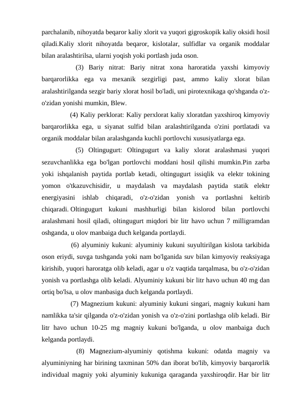 parchalanib, nihoyatda beqaror kaliy xlorit va yuqori gigroskopik kaliy oksidi hosil
qiladi.Kaliy xlorit nihoyatda beqaror, kislotalar, sulfidlar va organik moddalar
bilan aralashtirilsa, ularni yoqish yoki portlash juda oson.
　
　
(3)  Bariy  nitrat:  Bariy  nitrat  xona  haroratida  yaxshi  kimyoviy
barqarorlikka  ega  va  mexanik  sezgirligi  past,  ammo  kaliy  xlorat  bilan
aralashtirilganda sezgir bariy xlorat hosil bo'ladi, uni pirotexnikaga qo'shganda o'z-
o'zidan yonishi mumkin, Blew.
　 　 (4) Kaliy perklorat: Kaliy perxlorat kaliy xloratdan yaxshiroq kimyoviy
barqarorlikka  ega,  u  siyanat  sulfid  bilan  aralashtirilganda  o'zini  portlatadi  va
organik moddalar bilan aralashganda kuchli portlovchi xususiyatlarga ega.
　
　
(5)  Oltingugurt:  Oltingugurt  va  kaliy  xlorat  aralashmasi  yuqori
sezuvchanlikka ega bo'lgan portlovchi moddani hosil qilishi mumkin.Pin zarba
yoki ishqalanish paytida portlab ketadi, oltingugurt issiqlik va elektr tokining
yomon  o'tkazuvchisidir,  u  maydalash  va  maydalash  paytida  statik  elektr
energiyasini  ishlab  chiqaradi,  o'z-o'zidan  yonish  va  portlashni  keltirib
chiqaradi. Oltingugurt  kukuni  mashhurligi  bilan  kislorod  bilan  portlovchi
aralashmani hosil qiladi, oltingugurt miqdori bir litr havo uchun 7 milligramdan
oshganda, u olov manbaiga duch kelganda portlaydi.
　
　
(6) alyuminiy kukuni: alyuminiy kukuni suyultirilgan kislota tarkibida
oson eriydi, suvga tushganda yoki nam bo'lganida suv bilan kimyoviy reaksiyaga
kirishib, yuqori haroratga olib keladi, agar u o'z vaqtida tarqalmasa, bu o'z-o'zidan
yonish va portlashga olib keladi. Alyuminiy kukuni bir litr havo uchun 40 mg dan
ortiq bo'lsa, u olov manbasiga duch kelganda portlaydi.
　 　 (7) Magnezium kukuni: alyuminiy kukuni singari, magniy kukuni ham
namlikka ta'sir qilganda o'z-o'zidan yonish va o'z-o'zini portlashga olib keladi. Bir
litr  havo  uchun  10-25  mg  magniy  kukuni  bo'lganda,  u  olov  manbaiga  duch
kelganda portlaydi.
　
　
(8)  Magnezium-alyuminiy  qotishma  kukuni:  odatda  magniy  va
alyuminiyning har birining taxminan 50% dan iborat bo'lib, kimyoviy barqarorlik
individual magniy yoki alyuminiy kukuniga qaraganda yaxshiroqdir. Har bir litr
