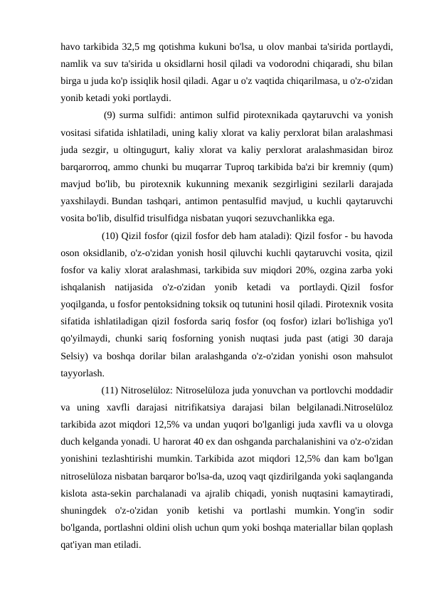 havo tarkibida 32,5 mg qotishma kukuni bo'lsa, u olov manbai ta'sirida portlaydi,
namlik va suv ta'sirida u oksidlarni hosil qiladi va vodorodni chiqaradi, shu bilan
birga u juda ko'p issiqlik hosil qiladi. Agar u o'z vaqtida chiqarilmasa, u o'z-o'zidan
yonib ketadi yoki portlaydi.
　
　
(9) surma sulfidi: antimon sulfid pirotexnikada qaytaruvchi va yonish
vositasi sifatida ishlatiladi, uning kaliy xlorat va kaliy perxlorat bilan aralashmasi
juda sezgir, u oltingugurt, kaliy xlorat va kaliy perxlorat aralashmasidan biroz
barqarorroq, ammo chunki bu muqarrar Tuproq tarkibida ba'zi bir kremniy (qum)
mavjud bo'lib, bu pirotexnik kukunning mexanik sezgirligini sezilarli darajada
yaxshilaydi. Bundan tashqari, antimon pentasulfid mavjud, u kuchli qaytaruvchi
vosita bo'lib, disulfid trisulfidga nisbatan yuqori sezuvchanlikka ega.
　 　 (10) Qizil fosfor (qizil fosfor deb ham ataladi): Qizil fosfor - bu havoda
oson oksidlanib, o'z-o'zidan yonish hosil qiluvchi kuchli qaytaruvchi vosita, qizil
fosfor va kaliy xlorat aralashmasi, tarkibida suv miqdori 20%, ozgina zarba yoki
ishqalanish  natijasida  o'z-o'zidan  yonib  ketadi  va  portlaydi. Qizil  fosfor
yoqilganda, u fosfor pentoksidning toksik oq tutunini hosil qiladi. Pirotexnik vosita
sifatida ishlatiladigan qizil fosforda sariq fosfor (oq fosfor) izlari bo'lishiga yo'l
qo'yilmaydi, chunki sariq fosforning yonish nuqtasi juda past (atigi 30 daraja
Selsiy) va boshqa dorilar bilan aralashganda o'z-o'zidan yonishi oson mahsulot
tayyorlash.
　 　 (11) Nitroselüloz: Nitroselüloza juda yonuvchan va portlovchi moddadir
va  uning  xavfli  darajasi  nitrifikatsiya  darajasi  bilan  belgilanadi.Nitroselüloz
tarkibida azot miqdori 12,5% va undan yuqori bo'lganligi juda xavfli va u olovga
duch kelganda yonadi. U harorat 40 ex dan oshganda parchalanishini va o'z-o'zidan
yonishini tezlashtirishi mumkin. Tarkibida azot miqdori 12,5% dan kam bo'lgan
nitroselüloza nisbatan barqaror bo'lsa-da, uzoq vaqt qizdirilganda yoki saqlanganda
kislota asta-sekin parchalanadi va ajralib chiqadi, yonish nuqtasini kamaytiradi,
shuningdek  o'z-o'zidan  yonib  ketishi  va  portlashi  mumkin. Yong'in  sodir
bo'lganda, portlashni oldini olish uchun qum yoki boshqa materiallar bilan qoplash
qat'iyan man etiladi.
