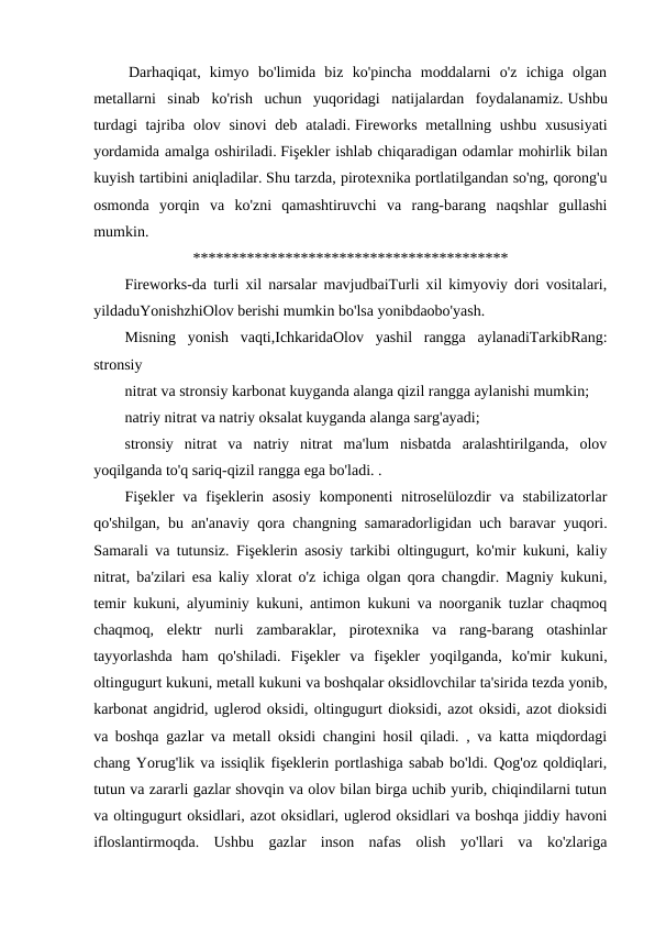  Darhaqiqat,  kimyo  bo'limida  biz  ko'pincha  moddalarni  o'z  ichiga  olgan
metallarni  sinab  ko'rish  uchun  yuqoridagi  natijalardan  foydalanamiz. Ushbu
turdagi  tajriba olov sinovi  deb ataladi. Fireworks metallning ushbu  xususiyati
yordamida amalga oshiriladi. Fişekler ishlab chiqaradigan odamlar mohirlik bilan
kuyish tartibini aniqladilar. Shu tarzda, pirotexnika portlatilgandan so'ng, qorong'u
osmonda  yorqin  va  ko'zni  qamashtiruvchi  va  rang-barang  naqshlar  gullashi
mumkin.  
*****************************************
Fireworks-da turli xil narsalar mavjudbaiTurli xil kimyoviy dori vositalari,
yildaduYonishzhiOlov berishi mumkin bo'lsa yonibdaobo'yash.
Misning  yonish  vaqti,IchkaridaOlov  yashil  rangga  aylanadiTarkibRang:
stronsiy
nitrat va stronsiy karbonat kuyganda alanga qizil rangga aylanishi mumkin;
natriy nitrat va natriy oksalat kuyganda alanga sarg'ayadi;
stronsiy  nitrat  va  natriy  nitrat  ma'lum  nisbatda  aralashtirilganda,  olov
yoqilganda to'q sariq-qizil rangga ega bo'ladi. .
Fişekler  va  fişeklerin asosiy  komponenti  nitroselülozdir  va  stabilizatorlar
qo'shilgan, bu an'anaviy qora changning samaradorligidan uch baravar yuqori.
Samarali va tutunsiz. Fişeklerin asosiy tarkibi oltingugurt, ko'mir kukuni, kaliy
nitrat, ba'zilari esa kaliy xlorat o'z ichiga olgan qora changdir. Magniy kukuni,
temir kukuni, alyuminiy kukuni, antimon kukuni va noorganik tuzlar chaqmoq
chaqmoq,  elektr  nurli  zambaraklar,  pirotexnika  va  rang-barang  otashinlar
tayyorlashda  ham  qo'shiladi.  Fişekler  va  fişekler  yoqilganda,  ko'mir  kukuni,
oltingugurt kukuni, metall kukuni va boshqalar oksidlovchilar ta'sirida tezda yonib,
karbonat angidrid, uglerod oksidi, oltingugurt dioksidi, azot oksidi, azot dioksidi
va boshqa gazlar va metall oksidi changini hosil qiladi. , va katta miqdordagi
chang Yorug'lik va issiqlik fişeklerin portlashiga sabab bo'ldi. Qog'oz qoldiqlari,
tutun va zararli gazlar shovqin va olov bilan birga uchib yurib, chiqindilarni tutun
va oltingugurt oksidlari, azot oksidlari, uglerod oksidlari va boshqa jiddiy havoni
ifloslantirmoqda.  Ushbu  gazlar  inson  nafas  olish  yo'llari  va  ko'zlariga
