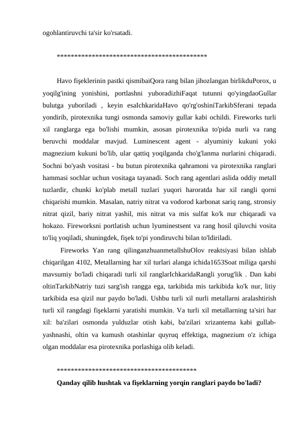 ogohlantiruvchi ta'sir ko'rsatadi. 
******************************************* 
Havo fişeklerinin pastki qismibaiQora rang bilan jihozlangan birlikduPorox, u
yoqilg'ining  yonishini,  portlashni  yuboradizhiFaqat  tutunni  qo'yingdaoGullar
bulutga  yuboriladi  ,  keyin  esaIchkaridaHavo  qo'rg'oshiniTarkibSferani  tepada
yondirib, pirotexnika tungi osmonda samoviy gullar kabi ochildi. Fireworks turli
xil  ranglarga  ega  bo'lishi  mumkin,  asosan  pirotexnika  to'pida  nurli  va  rang
beruvchi  moddalar  mavjud.  Luminescent  agent  -  alyuminiy  kukuni  yoki
magnezium kukuni bo'lib, ular qattiq yoqilganda cho'g'lanma nurlarini chiqaradi.
Sochni bo'yash vositasi - bu butun pirotexnika qahramoni va pirotexnika ranglari
hammasi sochlar uchun vositaga tayanadi. Soch rang agentlari aslida oddiy metall
tuzlardir,  chunki  ko'plab  metall  tuzlari  yuqori  haroratda  har  xil  rangli  qorni
chiqarishi mumkin. Masalan, natriy nitrat va vodorod karbonat sariq rang, stronsiy
nitrat qizil, bariy nitrat yashil, mis nitrat va mis sulfat ko'k nur chiqaradi va
hokazo. Fireworksni portlatish uchun lyuminestsent va rang hosil qiluvchi vosita
to'liq yoqiladi, shuningdek, fişek to'pi yondiruvchi bilan to'ldiriladi.
 Fireworks Yan rang qilinganzhuanmetallshuOlov reaktsiyasi bilan ishlab
chiqarilgan 4102, Metallarning har xil turlari alanga ichida1653Soat miliga qarshi
mavsumiy bo'ladi chiqaradi turli xil ranglarIchkaridaRangli yorug'lik . Dan kabi
oltinTarkibNatriy tuzi sarg'ish rangga ega, tarkibida mis tarkibida ko'k nur, litiy
tarkibida esa qizil nur paydo bo'ladi. Ushbu turli xil nurli metallarni aralashtirish
turli xil rangdagi fişeklarni yaratishi mumkin. Va turli xil metallarning ta'siri har
xil:  ba'zilari  osmonda  yulduzlar  otish  kabi,  ba'zilari  xrizantema  kabi  gullab-
yashnashi, oltin va kumush otashinlar quyruq effektiga, magnezium o'z ichiga
olgan moddalar esa pirotexnika porlashiga olib keladi. 
**************************************** 
Qanday qilib hushtak va fişeklarning yorqin ranglari paydo bo'ladi?
