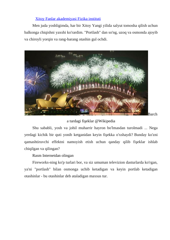 Xitoy Fanlar akademiyasi Fizika instituti
Men juda yoshligimda, har bir Xitoy Yangi yilida salyut tomosha qilish uchun
balkonga chiqishni yaxshi ko'rardim. "Portlash" dan so'ng, uzoq va osmonda ajoyib
va chiroyli yorqin va rang-barang otashin gul ochdi.
Barch
a turdagi fişeklar @Wikipedia
Shu sababli, yosh va johil muharrir hayron bo'lmasdan turolmadi ... Nega
yerdagi kichik bir quti yonib ketganidan keyin fişekka o'xshaydi? Bunday ko'zni
qamashtiruvchi  effektni  namoyish  etish  uchun  qanday  qilib  fişeklar  ishlab
chiqilgan va qilingan?
Rasm Internetdan olingan
Fireworks-ning ko'p turlari bor, va siz umuman televizion dasturlarda ko'rgan,
ya'ni  "portlash"  bilan  osmonga  uchib  ketadigan  va  keyin  portlab  ketadigan
otashinlar - bu otashinlar deb ataladigan maxsus tur.
