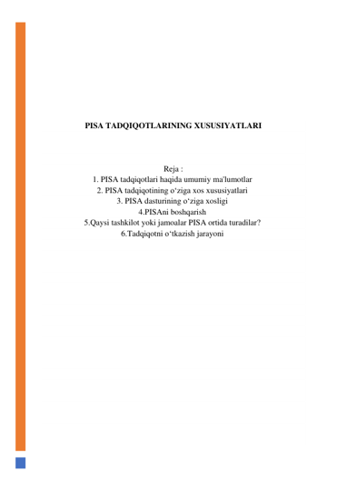  
 
 
 
 
 
 
 
PISA TADQIQOTLARINING XUSUSIYATLARI 
 
 
 
Reja : 
1. PISA tadqiqotlari haqida umumiy ma'lumotlar  
2. PISA tadqiqotining o‘ziga xos xususiyatlari  
3. PISA dasturining o‘ziga xosligi  
4.PISAni boshqarish  
5.Qaysi tashkilot yoki jamoalar PISA ortida turadilar?  
6.Tadqiqotni o‘tkazish jarayoni  
 
 
 
 
 
 
 
 
 
 
 
 
 
 
 
 
 
 
 
