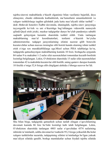  
 
tajriba-sinovni maktablarda oʻtkazib olganimiz bilan vazifamiz bajarildi, deya 
olmaymiz, chunki oldimizda kodlashtirish, maʼlumotlarni umumlashtirish va 
xalqaro tashkilolarga taqdim qilishdek juda katta masʼuliyatli ishlar turibdi” – 
dedi Abduvali Ismoilov.Tadbir davomida, shuningdek, tajriba-sinov jarayoniga 
tayyorgarlik koʻrish va uni oʻtkazishga bagʻishlangan videorolik namoyish 
qilindi.Qayd etish joizki, mazkur tadqiqotlar dunyo boʻylab pandemiya sababli 
saqlanib qolayotgan karantin sharoitida tashkil etildi. Unda tanlangan 
maktablarning 
masʼul 
koordinatorlari, 
testlarni 
oʻtkazish 
boʻyicha 
administratorlar, tadqiqot jarayonlarining sifatini nazorat qilib boruvchi 
kuzatuvchilar uchun maxsus treninglar olib borish hamda ularning ishini tashkil 
etish oʻziga xos murakkabliklarga ega.Misol uchun PISA talablariga koʻra, 
tadqiqotda qatnashayotgan maktablarning kamida 10 foizi, boshqacha aytganda 
84 tadan 9 ta maktabni 1-2 nafar sifat nazoratchilari tomonidan kuzatib borilishi 
lozimligi belgilangan. Lekin, Oʻzbekiston sharoitida 15 nafar sifat nazoratchilari 
tomonidan 42 ta maktabda kuzatuvlar olib borilib, uning qamrov darajasi kamida 
10 foizlik oʻrniga 52,4 foizga olib chiqilgani alohida eʼtiborga sazovor boʻldi. 
 
Shu bilan birga, tadqiqotda qatnashish uchun tanlab olingan oʻquvchilarning 
davomati kamida 86 foiz boʻlishi lozimligi kabi talab belgilangan. Lekin, 
Oʻzbekiston sharoitida tanlangan 4803 nafar oʻquvchidan 4574 nafarining 
ishtiroki taʼminlanib, ushbu davomat koʻrsatkichi 95,2 foizga yetkazildi.Bu holat 
xalqaro tashkilotlar nazarida, tadqiqotning sifatini taʼminlashga boʻlgan yuksak 
masʼuliyat sifatida qaralib, boshqa mamlakatlar uchun foydali tajriba sifatida 
