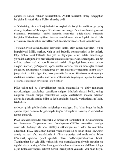  
 
qaraldi.Bu haqda vebinar tashkilotchisi, ACER tashkiloti ilmiy tadqiqotlar 
boʻyicha direktori Moris Uolker shunday dedi: 
– Oʻzlarining qimmatli tajribalarini oʻrtoqlashish boʻyicha taklifimizga yoʻq 
demay, taqdimot oʻtib bergan Oʻzbekiston jamoasiga oʻz minnatdorchiligimizni 
bildiramiz. Pandemiya sababli karantin sharoitida tadqiqotlarni oʻtkazish 
boʻyicha Oʻzbekiston tajribasi boshqa mamlakatlar uchun foydali boʻldi deb 
oʻylaymiz, hamda ushbu muvaffaqiyat bilan ularni yana bir bora tabriklaymiz. 
Taʼkidlab oʻtish joizki, tadqiqot jarayonini tashkil etish uchun masʼullar, Taʼlim 
inspeksiyasi, Milliy markaz, Xalq taʼlimi hududiy boshqarmalari va boʻlimlari, 
Oliy taʼlim tashkilotlarida faoliyat yuritayotgan taʼlim sifati monitoringi 
yoʻnalishida tajribali va masʼuliyatli mutaxassislar qatoridan, shuningdek, har bir 
maktab uchun maktab koordinatorlari tanlab olinganligi hamda ular uchun 
xalqaro standart, yoʻriqnoma, qoʻllanmalar asosida maxsus treninglar tashkil 
etilgan boʻlib, maxsus bilimlarga ega boʻlgan masʼullar yordamida tajriba-sinov 
jarayonlari tashkil etilgan.Taqdimot yakunida Salvador, Hindiston va Mongoliya 
davlatlari vakillari tajriba-sinovlarni oʻtkazishda toʻplangan tajriba boʻyicha 
oʻzlarini qiziqtirgan savollarga javob oldilar. 
PISA ta'lim turi bu o'quvchilarning o'qish, matematika va tabiiy fanlardan 
savodxonligini baholashga qaratilgan xalqaro baholash dasturi bo'lib, uning 
natijalari asosida dunyo mamlakatlari o'quv dasturlarida mavjud talablar 
doirasida o'quvchilarning bilim va ko'nikmalarini hayotiy vaziyatlarda qo'llash, 
fikrlash va 
muloqot qilish qobiliyatlarini aniqlashga qaratilgan. Shu bilan birga, bu hech 
qanday o'quv dasturini belgilamaydi, targ'ib qilmaydi va umumiy e'tirof etishni 
taqozo etmaydi. 
PISA tadqiqoti Iqtisodiy hamkorlik va taraqqiyot tashkiloti(IHTT), Organization 
for Economic Cooperation and Development(OECD) tomonidan amalga 
oshiriladi. Tadqiqot ilk bora 2000-yili o'tkazilgan va 3 yilda bir marotaba 
o'tkaziladi. PISA tadqiqotlari har uch yilda o'tkazilishiga sabab shuki PISAning 
asosiy vazifasi a'zo mamlakatlarni ta'lim siyosatiga oid ma'lumotlar bilan 
ta'minlash, qarorlar qabul qilishda ularni qo'llab-quvvatlashdan iborat. 
Tadqiqotning har uch yilda o'tkazilishi esa mamlakatlarga siyosiy qarorlar va 
tegishli dasturlarning ta'sirini hisobga olish uchun ma'lumot va tahlillarni ichiga 
olgan holda o'z vaqtida axborot berish imkoniyatini yaratadi. Shu bilan birga, 
