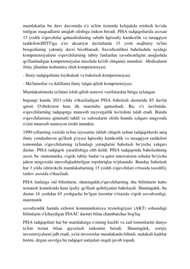  
 
mamlakatlar bu davr davomida o'z ta'lim tizimida kelajakda erishish ko'zda 
tutilgan maqsadlarni aniqlab olishiga imkon beradi. PISA tadqiqotlarida asosan 
15 yoshli o'quvchilar qatnashishining sababi Iqtisodiy hamkorlik va taraqqiyot 
tashkiloti(IHTT)ga a'zo aksariyat davlatlarda 15 yosh majburiy ta'lim 
bosqichining yakuniy davri hisoblanadi. Savodxonlikni baholashda uyidagi 
kompetensiyalarni o'quvchilarning tabiiy fanlardan savodxonligini aniqlashda 
qo'llaniladigan kompetensiyalar misolida ko'rib chiqamiz mumkin: -Hodisalarni 
ilmiy jihatdan tushuntira olish kompetensiyasi. 
- Ilmiy-tadqiqotlarni loyihalash va baholash kompetensiyasi. 
- Ma'lumotlar va dalillarni ilmiy talqin qilish kompetensiyasi. 
Mamlakatimizda ta'limni isloh qilish ustuvor vazifalardan biriga aylangan 
bugungi kunda 2021-yilda o'tkaziladigan PISA baholash dasturida 85 davlat 
qatori O'zbekiston ham ilk marotaba qatnashadi. Bu, o'z navbatida, 
o'quvchilarning tadqiqotga munosib tayyorgarlik ko'rishini talab etadi. Bunda 
o'quvchilarimiz qimmatli tahlil va xulosalarni olishi hamda xalqaro miqyosda 
o'zini munosib namoyon etishi mumkin. 
1990-yillarning oxirida ta'lim siyosatini ishlab chiqish uchun tadqiqotlarda aniq 
ilmiy yondashuvni qo'llash g'oyasi Iqtisodiy hamkorlik va taraqqiyot tashkiloti 
tomonidan o'quvchilarning ta'limdagi yutuqlarini baholash bo'yicha xalqaro 
dastur -PISA tadqiqoti yaratilishiga olib keldi. PISA tadqiqotida baholashning 
asosi, bu -matematika, o'qish, tabiiy fanlar va qator innovatsion sohalar bo'yicha 
jahon miqyosida muvofiqlashtirilgan topshiriqlar to'plamidir. Bunday baholash 
har 3 yilda ishtirokchi mamlakatlarning 15 yoshli o'quvchilari o'rtasida tasodifiy 
tanlov asosida o'tkaziladi. 
PISA fanlarga oid bilimlarni, shuningdek,o'quvchilarning shu bilimlarni hatto 
notanish kontekstda ham ijodiy qo'llash qobiliyatini baholaydi. Shuningdek, bu 
dastur 16 yoshdan 65 yoshgacha bo'lgan insonlar o'rtasida o'qish savodxonligi, 
matematik 
savodxonlik hamda axborot kommunikatsiya texnologiyasi (AKT) sohasidagi 
bilimlarni o'lchaydigan PIAAC dasturi bilan chambarchas bog'liq. 
PISA tadqiqotlari har bir mamlakatga o'zining kuchli va zaif tomonlarini dunyo 
ta'lim 
tizimi 
bilan 
qiyoslash 
imkonini 
beradi. 
Shuningdek, 
xorijiy 
investitsiyalarni jalb etadi, ya'ni investorlar mamlakatda bilimli, malakali kadrlar 
bormi, degan savolga bu tadqiqot natijalari orqali javob topadi. 
