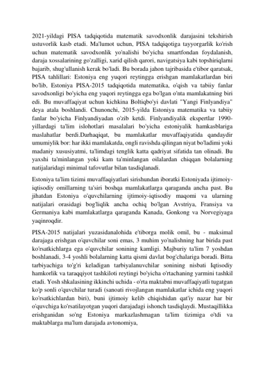  
 
2021-yildagi PISA tadqiqotida matematik savodxonlik darajasini tekshirish 
ustuvorlik kasb etadi. Ma'lumot uchun, PISA tadqiqotiga tayyorgarlik ko'rish 
uchun matematik savodxonlik yo'nalishi bo'yicha smartfondan foydalanish, 
daraja xossalarining go'zalligi, xarid qilish qarori, navigatsiya kabi topshiriqlarni 
bajarib, shug'ullanish kerak bo'ladi. Bu borada jahon tajribasida e'tibor qaratsak, 
PISA tahlillari: Estoniya eng yuqori reytingga erishgan mamlakatlardan biri 
bo'lib, Estoniya PISA-2015 tadqiqotida matematika, o'qish va tabiiy fanlar 
savodxonligi bo'yicha eng yuqori reytingga ega bo'lgan o'nta mamlakatning biri 
edi. Bu muvaffaqiyat uchun kichkina Boltiqbo'yi davlati "Yangi Finlyandiya" 
deya atala boshlandi. Chunonchi, 2015-yilda Estoniya matematika va tabiiy 
fanlar bo'yicha Finlyandiyadan o'zib ketdi. Finlyandiyalik ekspertlar 1990-
yillardagi ta'lim islohotlari masalalari bo'yicha estoniyalik hamkasblariga 
maslahatlar berdi.Darhaqiqat, bu mamlakatlar muvaffaqiyatida qandaydir 
umumiylik bor: har ikki mamlakatda, ongli ravishda qilingan niyat bo'ladimi yoki 
madaniy xususiyatmi, ta'limdagi tenglik katta qadriyat sifatida tan olinadi. Bu 
yaxshi ta'minlangan yoki kam ta'minlangan oilalardan chiqqan bolalarning 
natijalaridagi minimal tafovutlar bilan tasdiqlanadi. 
Estoniya ta'lim tizimi muvaffaqiyatlari sirishundan iboratki Estoniyada ijtimoiy-
iqtisodiy omillarning ta'siri boshqa mamlakatlarga qaraganda ancha past. Bu 
jihatdan Estoniya o'quvchilarning ijtimoiy-iqtisodiy maqomi va ularning 
natijalari orasidagi bog'liqlik ancha ochiq bo'lgan Avstriya, Fransiya va 
Germaniya kabi mamlakatlarga qaraganda Kanada, Gonkong va Norvegiyaga 
yaqinroqdir. 
PISA-2015 natijalari yuzasidanalohida e'tiborga molik omil, bu - maksimal 
darajaga erishgan o'quvchilar soni emas, 3 muhim yo'nalishning har birida past 
ko'rsatkichlarga ega o'quvchilar sonining kamligi. Majburiy ta'lim 7 yoshdan 
boshlanadi, 3-4 yoshli bolalarning katta qismi davlat bog'chalariga boradi. Bitta 
tarbiyachiga to'g'ri keladigan tarbiyalanuvchilar sonining nisbati Iqtisodiy 
hamkorlik va taraqqiyot tashkiloti reytingi bo'yicha o'rtachaning yarmini tashkil 
etadi. Yosh shkalasining ikkinchi uchida - o'rta maktabni muvaffaqiyatli tugatgan 
ko'p sonli o'quvchilar turadi (sanoati rivojlangan mamlakatlar ichida eng yuqori 
ko'rsatkichlardan biri), buni ijtimoiy kelib chiqishidan qat'iy nazar har bir 
o'quvchiga ko'rsatilayotgan yuqori darajadagi ishonch tasdiqlaydi. Mustaqillikka 
erishganidan so'ng Estoniya markazlashmagan ta'lim tizimiga o'tdi va 
maktablarga ma'lum darajada avtonomiya, 
