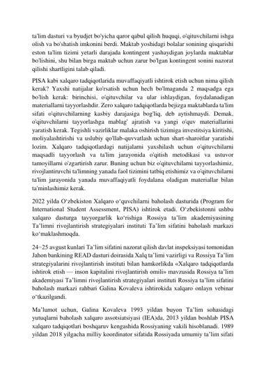  
 
ta'lim dasturi va byudjet bo'yicha qaror qabul qilish huquqi, o'qituvchilarni ishga 
olish va bo'shatish imkonini berdi. Maktab yoshidagi bolalar sonining qisqarishi 
eston ta'lim tizimi yetarli darajada kontingent yashaydigan joylarda maktablar 
bo'lishini, shu bilan birga maktab uchun zarur bo'lgan kontingent sonini nazorat 
qilishi shartligini talab qiladi. 
PISA kabi xalqaro tadqiqotlarida muvaffaqiyatli ishtirok etish uchun nima qilish 
kerak? Yaxshi natijalar ko'rsatish uchun hech bo'lmaganda 2 maqsadga ega 
bo'lish kerak: birinchisi, o'qituvchilar va ular ishlaydigan, foydalanadigan 
materiallarni tayyorlashdir. Zero xalqaro tadqiqotlarda bejizga maktablarda ta'lim 
sifati o'qituvchilarning kasbiy darajasiga bog'liq, deb aytishmaydi. Demak, 
o'qituvchilarni tayyorlashga mablag' ajratish va yangi o'quv materiallarini 
yaratish kerak. Tegishli vazirliklar malaka oshirish tizimiga investitsiya kiritishi, 
moliyalashtirishi va uslubiy qo'llab-quvvatlash uchun shart-sharoitlar yaratishi 
lozim. Xalqaro tadqiqotlardagi natijalarni yaxshilash uchun o'qituvchilarni 
maqsadli tayyorlash va ta'lim jarayonida o'qitish metodikasi va ustuvor 
tamoyillarni o'zgartirish zarur. Buning uchun biz o'qituvchilarni tayyorlashimiz, 
rivojlantiruvchi ta'limning yanada faol tizimini tatbiq etishimiz va o'qituvchilarni 
ta'lim jarayonida yanada muvaffaqiyatli foydalana oladigan materiallar bilan 
ta'minlashimiz kerak. 
2022 yilda O‘zbekiston Xalqaro o‘quvchilarni baholash dasturida (Program for 
International Student Assessment, PISA) ishtirok etadi. O‘zbekistonni ushbu 
xalqaro dasturga tayyorgarlik ko‘rishiga Rossiya ta’lim akademiyasining 
Ta’limni rivojlantirish strategiyalari instituti Ta’lim sifatini baholash markazi 
ko‘maklashmoqda. 
24−25 avgust kunlari Ta’lim sifatini nazorat qilish davlat inspeksiyasi tomonidan 
Jahon bankining READ dasturi doirasida Xalq ta’limi vazirligi va Rossiya Ta’lim 
strategiyalarini rivojlantirish instituti bilan hamkorlikda «Xalqaro tadqiqotlarda 
ishtirok etish — inson kapitalini rivojlantirish omili» mavzusida Rossiya ta’lim 
akademiyasi Ta’limni rivojlantirish strategiyalari instituti Rossiya ta’lim sifatini 
baholash markazi rahbari Galina Kovaleva ishtirokida xalqaro onlayn vebinar 
o‘tkazilgandi. 
Ma’lumot uchun, Galina Kovaleva 1993 yildan buyon Ta’lim sohasidagi 
yutuqlarni baholash xalqaro assotsiatsiyasi (IEA)da, 2013 yildan boshlab PISA 
xalqaro tadqiqotlari boshqaruv kengashida Rossiyaning vakili hisoblanadi. 1989 
yildan 2018 yilgacha milliy koordinator sifatida Rossiyada umumiy ta’lim sifati 
