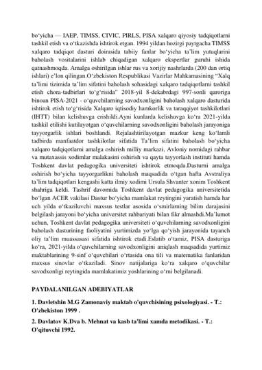  
 
bo‘yicha — IAEP, TIMSS, CIVIC, PIRLS, PISA xalqaro qiyosiy tadqiqotlarni 
tashkil etish va o‘tkazishda ishtirok etgan. 1994 yildan hozirgi paytgacha TIMSS 
xalqaro tadqiqot dasturi doirasida tabiiy fanlar bo‘yicha ta’lim yutuqlarini 
baholash vositalarini ishlab chiqadigan xalqaro ekspertlar guruhi ishida 
qatnashmoqda. Amalga oshirilgan ishlar rus va xorijiy nashrlarda (200 dan ortiq 
ishlari) e’lon qilingan.O‘zbekiston Respublikasi Vazirlar Mahkamasining “Xalq 
ta’limi tizimida ta’lim sifatini baholash sohasidagi xalqaro tadqiqotlarni tashkil 
etish chora-tadbirlari to‘g‘risida” 2018-yil 8-dekabrdagi 997-sonli qaroriga 
binoan PISA-2021 - o‘quvchilarning savodxonligini baholash xalqaro dasturida 
ishtirok etish to‘g‘risida Xalqaro iqtisodiy hamkorlik va taraqqiyot tashkilotlari 
(IHTT)  bilan kelishuvga erishildi.Ayni kunlarda kelishuvga ko‘ra 2021-yilda 
tashkil etilishi kutilayotgan o‘quvchilarning savodxonligini baholash jarayoniga 
tayyorgarlik ishlari boshlandi. Rejalashtirilayotgan mazkur keng ko‘lamli 
tadbirda manfaatdor tashkilotlar sifatida Ta’lim sifatini baholash bo‘yicha 
xalqaro tadqiqotlarni amalga oshirish milliy markazi, Avloniy nomidagi rahbar 
va mutaxassis xodimlar malakasini oshirish va qayta tayyorlash instituti hamda 
Toshkent davlat pedagogika universiteti ishtirok etmoqda.Dasturni amalga 
oshirish bo‘yicha tayyorgarlikni baholash maqsadida o‘tgan hafta Avstraliya 
ta’lim tadqiqotlari kengashi katta ilmiy xodimi Ursula Shvanter xonim Toshkent 
shahriga keldi. Tashrif davomida Toshkent davlat pedagogika universitetida 
bo‘lgan ACER vakilasi Dastur bo‘yicha mamlakat reytingini yaratish hamda har 
uch yilda o‘tkaziluvchi maxsus testlar asosida o‘smirlarning bilim darajasini 
belgilash jarayoni bo‘yicha universitet rahbariyati bilan fikr almashdi.Ma’lumot 
uchun, Toshkent davlat pedagogika universiteti o‘quvchilarning savodxonligini 
baholash dasturining faoliyatini yurtimizda yo‘lga qo‘yish jarayonida tayanch 
oliy ta’lim muassasasi sifatida ishtirok etadi.Eslatib o‘tamiz, PISA dasturiga 
ko‘ra, 2021-yilda o‘quvchilarning savodxonligini aniqlash maqsadida yurtimiz 
maktablarining 9-sinf o‘quvchilari o‘rtasida ona tili va matematika fanlaridan 
maxsus sinovlar o‘tkaziladi. Sinov natijalariga ko‘ra xalqaro o‘quvchilar 
savodxonligi reytingida mamlakatimiz yoshlarining o‘rni belgilanadi. 
PAYDALANILGAN ADEBIYATLAR  
1. Davletshin M.G Zamonaviy maktab o'quvchisining psixologiyasi. - T.: 
O'zbekiston 1999 . 
2. Davlatov K.Dva b. Mehnat va kasb ta'limi xamda metodikasi. - T.: 
O'qituvchi 1992. 
